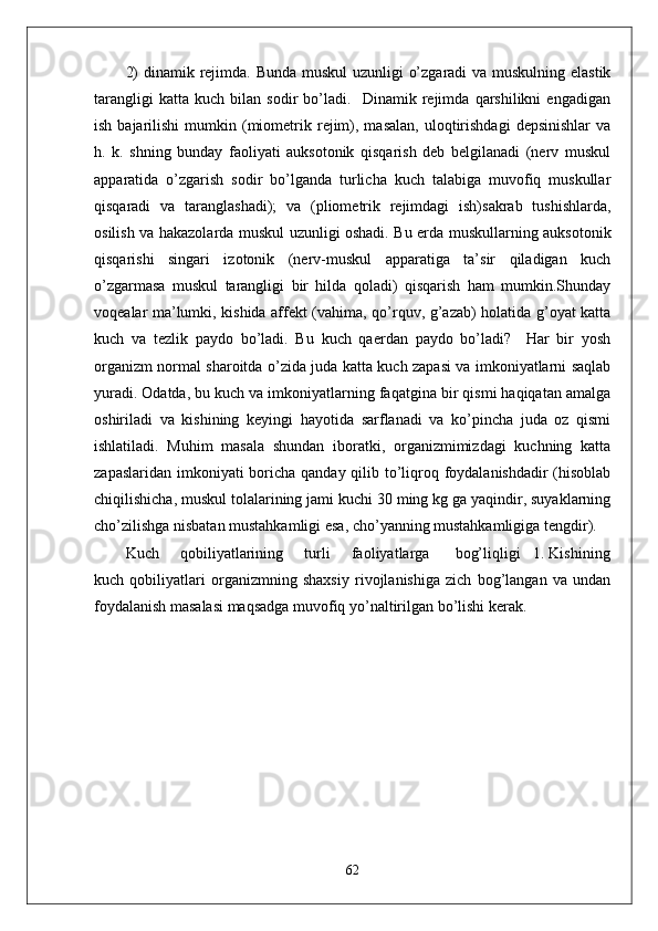 2)  dinamik rejimda. Bunda muskul  uzunligi o’zgaradi  va muskulning elastik
tarangligi   katta   kuch   bilan   sodir   bo’ladi.     Dinamik   rejimda   qarshilikni   engadigan
ish  bajarilishi  mumkin  (miometrik  rejim),  masalan,   uloqtirishdagi   depsinishlar  va
h.   k.   shning   bunday   faoliyati   auksotonik   qisqarish   deb   belgilanadi   (nerv   muskul
apparatida   o’zgarish   sodir   bo’lganda   turlicha   kuch   talabiga   muvofiq   muskullar
qisqaradi   va   taranglashadi);   va   (pliometrik   rejimdagi   ish)sakrab   tushishlarda,
osilish va hakazolarda muskul uzunligi oshadi. Bu erda muskullarning auksotonik
qisqarishi   singari   izotonik   (nerv-muskul   apparatiga   ta’sir   qiladigan   kuch
o’zgarmasa   muskul   tarangligi   bir   hilda   qoladi)   qisqarish   ham   mumkin.Shunday
voqealar ma’lumki, kishida affekt (vahima, qo’rquv, g’azab) holatida g’oyat katta
kuch   va   tezlik   paydo   bo’ladi.   Bu   kuch   qaerdan   paydo   bo’ladi?     Har   bir   yosh
organizm normal sharoitda o’zida juda katta kuch zapasi va imkoniyatlarni saqlab
yuradi. Odatda, bu kuch va imkoniyatlarning faqatgina bir qismi haqiqatan amalga
oshiriladi   va   kishining   keyingi   hayotida   sarflanadi   va   ko’pincha   juda   oz   qismi
ishlatiladi.   Muhim   masala   shundan   iboratki,   organizmimizdagi   kuchning   katta
zapaslaridan imkoniyati boricha qanday qilib to’liqroq foydalanishdadir  (hisoblab
chiqilishicha, muskul tolalarining jami kuchi 30 ming kg ga yaqindir, suyaklarning
cho’zilishga nisbatan mustahkamligi esa, cho’yanning mustahkamligiga tengdir).
Kuch     qobiliyatlarining     turli     faoliyatlarga      bog’liqligi   1. Kishining
kuch   qobiliyatlari   organizmning   shaxsiy   rivojlanishiga   zich   bog’langan   va   undan
foydalanish masalasi maqsadga muvofiq yo’naltirilgan bo’lishi kerak.
62 