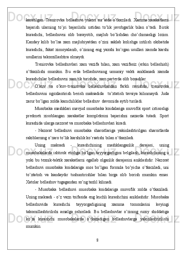 karatilgan. Trenirovka bellashuvi yukori sur’atda o’tkaziladi. Xamma xarakatlarni
bajarish   ularning   to’ ј ri   bajarilishi   ustidan   to’lik   javobgarlik   bilan   o’tadi.   Birok
kurashchi,   bellashuvni   olib   borayotib,   ma ј lub   bo’lishdan   cho’chimasligi   lozim.
Kanday   kilib   bo’lsa   xam   ma ј lubiyatdan   o’zini   saklab   kolishga   intilish   okibatida
kurashchi,   fakat   ximoyalanib,   o’zining   eng   yaxshi   ko’rgan   usullari   xamda   karshi
usullarini takomillashtira olmaydi.
Trenirovka   bellashuvlari   xam   vazifa   bilan,   xam   vazifasiz   (erkin   bellashish)
o’tkazilishi   mumkin.   Bu   erda   bellashuvning   umumiy   vakti   aniklanadi   xamda
kurashchilar bellashuvni xam tik turishda, xam parterda olib boradilar.
O’kuv   va   o’kuv-trenirovka   bellashuvlaridan   farkli   ravishda,   trenirovka
bellashuvini   ogoxlantirish   berish   maksadida     to’xtatish   tavsiya   kilinmaydi.   Juda
zarur bo’lgan xolda kamchiliklar bellashuv  davomida aytib turiladi.
Musobaka mashklari mavjud musobaka koidalariga muvofik sport ixtisosligi
predmeti   xisoblangan   xarakatlar   kompleksini   bajarishni   nazarda   tutadi.   Sport
kurashida ularga nazorat va musobaka bellashuvlari kiradi.
-   Nazorat   bellashuvi   musobaka   sharoitlariga   yakinlashtirilgan   sharoitlarda
rakiblarning o’zaro to’lik karshilik ko’rsatishi bilan o’tkaziladi.
Uning   maksadi   -   kurashchining   mashklanganlik   darajasi,   uning
musobakalarda ishtirok etishga  bo’lgan  tayyorgarligini  belgilash, kurashchining u
yoki  bu  texnik-taktik  xarakatlarni   egallab  olganlik darajasini   aniklashdir.  Nazorat
bellashuvi   musobaka   koidalariga   mos   bo’lgan   formula   bo’yicha   o’tkaziladi,   uni
to’xtatish   va   kandaydir   tushuntirishlar   bilan   birga   olib   borish   mumkin   emas.
Xatolar bellashuv tugagandan so’ng taxlil kilinadi.
-   Musobaka   bellashuvi   musobaka   koidalariga   muvofik   xolda   o’tkaziladi.
Uning maksadi - o’z vazn toifasida eng kuchli kurashchini aniklashdir. Musobaka
bellashuvida   kurashchi   tayyorgarligining   xamma   tomonlarini   keyingi
takomillashtirilishi   amalga   oshiriladi.   Bu   bellashuvlar   o’zining   ruxiy   shiddatiga
ko’ra   kurashchi   musobakalarda   o’tkazadigan   bellashuvlarga   yakinlashtirilishi
mumkin.
8 