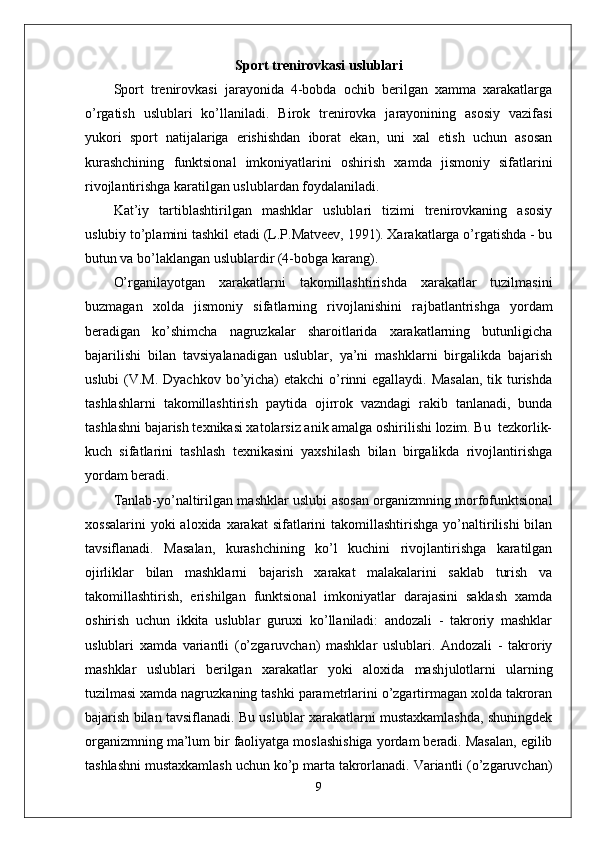 Sport trenirovkasi uslublari
Sport   trenirovkasi   jarayonida   4-bobda   ochib   berilgan   xamma   xarakatlarga
o’rgatish   uslublari   ko’llaniladi.   Birok   trenirovka   jarayonining   asosiy   vazifasi
yukori   sport   natijalariga   erishishdan   iborat   ekan,   uni   xal   etish   uchun   asosan
kurashchining   funktsional   imkoniyatlarini   oshirish   xamda   jismoniy   sifatlarini
rivojlantirishga karatilgan uslublardan foydalaniladi.
Kat’iy   tartiblashtirilgan   mashklar   uslublari   tizimi   trenirovkaning   asosiy
uslubiy to’plamini tashkil etadi (L.P.Matveev, 1991). Xarakatlarga o’rgatishda - bu
butun va bo’laklangan uslublardir (4-bobga karang).
O’rganilayotgan   xarakatlarni   takomillashtirishda   xarakatlar   tuzilmasini
buzmagan   xolda   jismoniy   sifatlarning   rivojlanishini   ra ј batlantrishga   yordam
beradigan   ko’shimcha   nagruzkalar   sharoitlarida   xarakatlarning   butunligicha
bajarilishi   bilan   tavsiyalanadigan   uslublar,   ya’ni   mashklarni   birgalikda   bajarish
uslubi  (V.M. Dyachkov bo’yicha) etakchi  o’rinni egallaydi. Masalan,  tik turishda
tashlashlarni   takomillashtirish   paytida   o ј irrok   vazndagi   rakib   tanlanadi,   bunda
tashlashni bajarish texnikasi xatolarsiz anik amalga oshirilishi lozim. Bu  tezkorlik-
kuch   sifatlarini   tashlash   texnikasini   yaxshilash   bilan   birgalikda   rivojlantirishga
yordam beradi. 
Tanlab-yo’naltirilgan mashklar uslubi asosan organizmning morfofunktsional
xossalarini   yoki  aloxida  xarakat   sifatlarini   takomillashtirishga   yo’naltirilishi  bilan
tavsiflanadi.   Masalan,   kurashchining   ko’l   kuchini   rivojlantirishga   karatilgan
o ј irliklar   bilan   mashklarni   bajarish   xarakat   malakalarini   saklab   turish   va
takomillashtirish,   erishilgan   funktsional   imkoniyatlar   darajasini   saklash   xamda
oshirish   uchun   ikkita   uslublar   guruxi   ko’llaniladi:   andozali   -   takroriy   mashklar
uslublari   xamda   variantli   (o’zgaruvchan)   mashklar   uslublari.   Andozali   -   takroriy
mashklar   uslublari   berilgan   xarakatlar   yoki   aloxida   mash ј ulotlarni   ularning
tuzilmasi xamda nagruzkaning tashki parametrlarini o’zgartirmagan xolda takroran
bajarish bilan tavsiflanadi. Bu uslublar xarakatlarni mustaxkamlashda, shuningdek
organizmning ma’lum bir faoliyatga moslashishiga yordam beradi. Masalan, egilib
tashlashni mustaxkamlash uchun ko’p marta takrorlanadi. Variantli (o’zgaruvchan)
9 