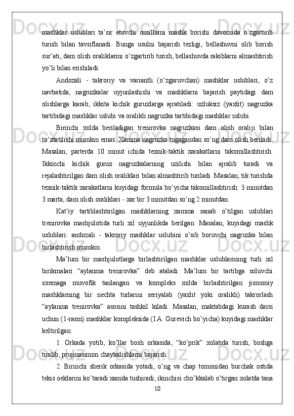 mashklar   uslublari   ta’sir   etuvchi   omillarni   mashk   borishi   davomida   o’zgartirib
turish   bilan   tavsiflanadi.   Bunga   usulni   bajarish   tezligi,   bellashuvni   olib   borish
sur’ati, dam olish oraliklarini o’zgartirib turish, bellashuvda rakiblarni almashtirish
yo’li bilan erishiladi.
Andozali   -   takroriy   va   variantli   (o’zgaruvchan)   mashklar   uslublari,   o’z
navbatida,   nagruzkalar   uy ј unlashishi   va   mashklarni   bajarish   paytidagi   dam
olishlarga   karab,   ikkita   kichik   guruxlarga   ajratiladi:   uzluksiz   (yaxlit)   nagruzka
tartibidagi mashklar uslubi va oralikli nagruzka tartibidagi mashklar uslubi.
Birinchi   xolda   beriladigan   trenirovka   nagruzkasi   dam   olish   orali ј i   bilan
to’xtatilishi mumkin emas. Xamma nagruzka tugagandan so’ng dam olish beriladi.
Masalan,   parterda   10   minut   ichida   texnik-taktik   xarakatlarni   takomillashtirish.
Ikkinchi   kichik   gurux   nagruzkalarning   uzilishi   bilan   ajralib   turadi   va
rejalashtirilgan dam olish oraliklari bilan almashtirib turiladi. Masalan, tik turishda
texnik-taktik xarakatlarni kuyidagi formula bo’yicha takomillashtirish: 3 minutdan
3 marta, dam olish oraliklari - xar bir 3 minutdan so’ng 2 minutdan.
Kat’iy   tartiblashtirilgan   mashklarning   xamma   sanab   o’tilgan   uslublari
trenirovka   mash ј ulotida   turli   xil   uy ј unlikda   berilgan.   Masalan,   kuyidagi   mashk
uslublari:   andozali   -   takroriy   mashklar   uslubini   o’sib   boruvchi   nagruzka   bilan
birlashtirish mumkin.
Ma’lum   bir   mash ј ulotlarga   birlashtirilgan   mashklar   uslublarining   turli   xil
birikmalari   “aylanma   trenirovka”   deb   ataladi.   Ma’lum   bir   tartibga   soluvchi
sxemaga   muvofik   tanlangan   va   kompleks   xolda   birlashtirilgan   jismoniy
mashklarning   bir   nechta   turlarini   seriyalab   (yaxlit   yoki   oralikli)   takrorlash
“aylanma   trenirovka”   asosini   tashkil   kiladi.   Masalan,   maktabdagi   kurash   darsi
uchun (1-rasm) mashklar kompleksida (I.A. Gurevich bo’yicha) kuyidagi mashklar
keltirilgan:
1.   Orkada   yotib,   ko’llar   bosh   orkasida,   “ko’prik”   xolatida   turish,   boshga
tiralib, prujinasimon chaykalishlarni bajarish.
2.   Birinchi   sherik   orkasida   yotadi,   o’ng   va   chap   tomonidan   burchak   ostida
tekis oeklarini ko’taradi xamda tushiradi; ikinchisi cho’kkalab o’tirgan xolatda tana
10 