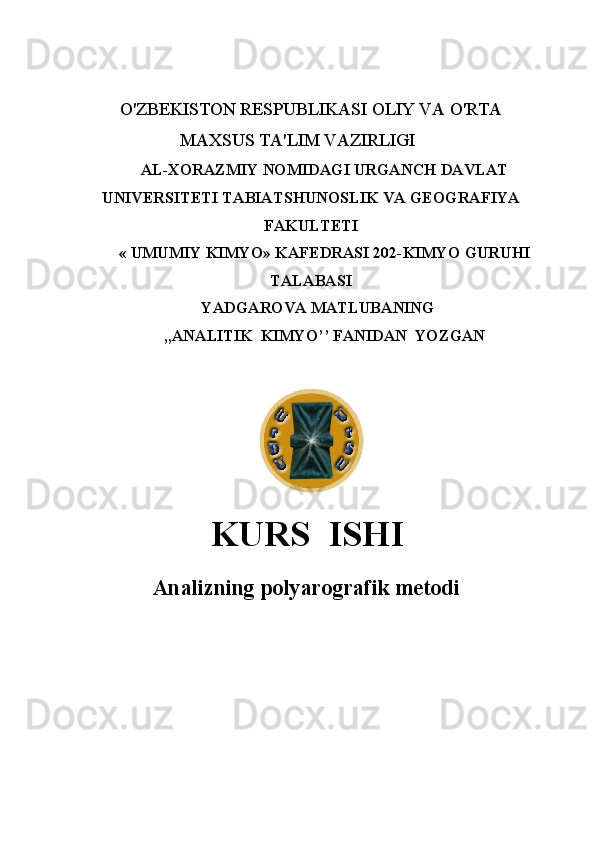 O'ZBEKISTON RESPUBLIKASI OLIY VA O'RTA
MAXSUS TA'LIM VAZIRLIGI
AL-XORAZMIY NOMIDAGI URGANCH DAVLAT
UNIVERSITETI TABIATSHUNOSLIK VA GEOGRAFIYA
FAKULTETI
«   UMUMIY KIMYO» KAFEDRASI 202-KIMYO GURUHI
TALABASI
                             YADGAROVA MATLUBANING
,,ANALITIK  KIMYO’’ FANIDAN  YOZGAN
                                                  
KURS  ISHI
Analizning pоlyarоgrafik  mеtоdi     
                      
     