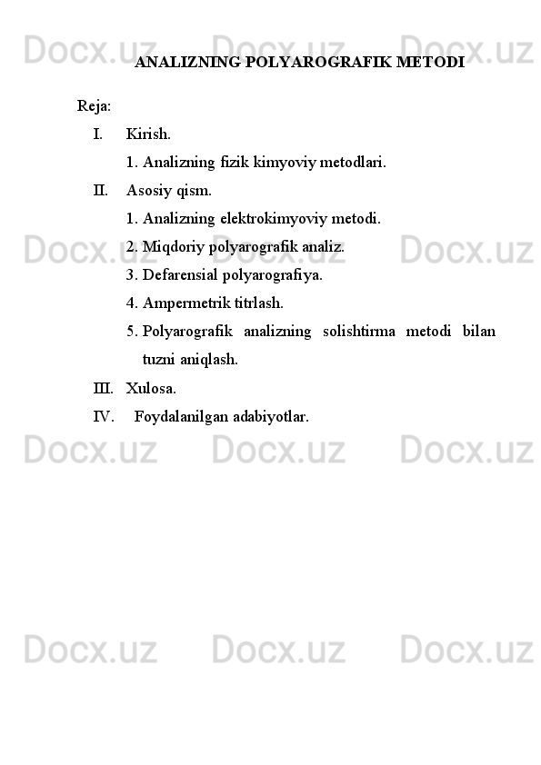 ANALIZNING PОLYARОGRAFIK  MЕTОDI
Reja:
I. Kirish.
1. Analizning fizik kimyoviy metodlari.
II. Asosiy qism.
1. Analizning elektrokimyoviy metodi.
2. Miqdoriy  pоlyarоgrafik  analiz.
3. Defarensial  pоlyarоgrafi ya.
4. Ampermetrik titrlash.
5. Pоlyarоgrafik   analizning   solishtirma   metodi   bilan
tuzni aniqlash.
III. Xulosa.
IV.   Foydalanilgan adabiyotlar. 