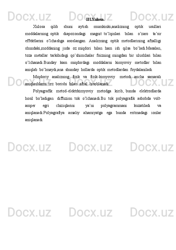 III.Xulosa.
Xulosa     qilib     shuni     aytish     mumkinki,analizning     optik     usullari
moddalarning   optik     diapozondagi     magnit   to’lqinlari     bilan     o’zaro     ta’sir
effektlarini   o’lchashga   asoslangan.    Analizning   optik   metodlarining   afzalligi
shundaki,moddaning   juda   oz miqdori    bilan   ham    ish   qilsa   bo’ladi.Masalan,
toza  metallar  tarkibidagi  qo’shimchalar  foizning  mingdan  bir  ulushlari  bilan
o’lchanadi.Bunday     kam     miqdordagi     moddalarni     kimyoviy     metodlar     bilan
aniqlab  bo’lmaydi,ana  shunday  hollarda  optik  metodlardan  foydalaniladi.
Miqdoriy     analizning     fizik     va     fizik-kimyoviy       metodi     ancha     samarali
aniqlashlarni  tez  borishi  bilan  afzal  hisoblanadi.
Polyagrafik     metod-elektrkimyoviy     metodga     kirib,   bunda     elektrodlarda
hosil  bo’ladigan   diffuzion  tok  o’lchanadi.Bu  tok  polyagrafik  asbobda  volt-
amper     egri     chiziqlarini       ya’ni     polyagrammani     kuzatiladi     va
aniqlanadi.Polyagrafiya     amaliy     ahamiyatga     ega     bunda     eritmadagi     ionlar
aniqlanadi. 