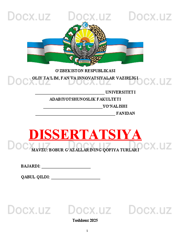 O‘ZBEKISTON RESPUBLIKASI 
OLIY TA’LIM, FAN VA INNOVATSIYALAR VAZIRLIGI
__________________________________ UNIVERSITETI
ADABIYOTSHUNOSLIK FAKULTETI
_____________________________YO‘NALISHI
_______________________________________ FANIDAN
DISSERTATSIYA
MAVZU: BOBUR G‘AZALLARINING QOFIYA TURLARI
BAJARDI: ________________________
QABUL QILDI: ________________________
Toshkent 202 5
1 