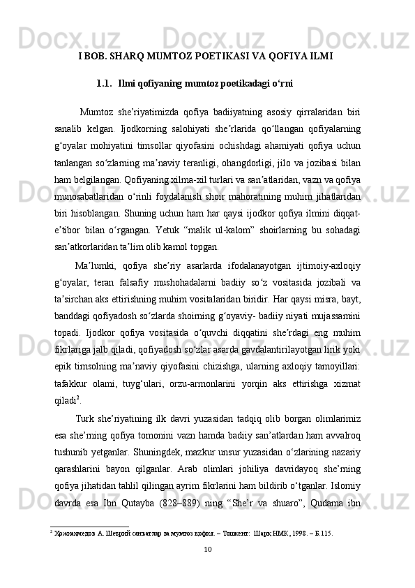 I BOB. SHARQ MUMTOZ POETIKASI VA QOFIYA ILMI
1.1. Ilmi qofiyaning mumtoz poetikadagi o‘rni
  Mumtoz   she’riyatimizda   qofiya   badiiyatning   asosiy   qirralaridan   biri
sanalib   kelgan.   Ijodkorning   salohiyati   she rlarida   qo llangan   qofiyalarningʼ ʻ
g oyalar   mohiyatini   timsollar   qiyofasini   ochishdagi   ahamiyati   qofiya   uchun	
ʻ
tanlangan   so zlarning   ma naviy   teranligi,   ohangdorligi,   jilo   va   jozibasi   bilan	
ʻ ʼ
ham belgilangan. Qofiyaning xilma-xil turlari va san atlaridan, vazn va qofiya	
ʼ
munosabatlaridan   o rinli   foydalanish   shoir   mahoratining   muhim   jihatlaridan	
ʻ
biri hisoblangan. Shuning uchun ham har qaysi ijodkor qofiya ilmini diqqat-
e tibor   bilan   o rgangan.   Yetuk   “malik   ul-kalom”   shoirlarning   bu   sohadagi	
ʼ ʻ
san atkorlaridan ta lim olib kamol topgan.      	
ʼ ʼ
Ma lumki,   qofiya   she riy   asarlarda   ifodalanayotgan   ijtimoiy-axloqiy	
ʼ ʼ
g oyalar,   teran   falsafiy   mushohadalarni   badiiy   so z   vositasida   jozibali   va	
ʻ ʻ
ta sirchan aks ettirishning muhim vositalaridan biridir. Har qaysi misra, bayt,
ʼ
banddagi qofiyadosh so zlarda shoirning g oyaviy- badiiy niyati mujassamini	
ʻ ʻ
topadi.   Ijodkor   qofiya   vositasida   o quvchi   diqqatini   she rdagi   eng   muhim	
ʻ ʼ
fikrlariga jalb qiladi, qofiyadosh so zlar asarda gavdalantirilayotgan lirik yoki
ʻ
epik   timsolning   ma naviy   qiyofasini   chizishga,   ularning   axloqiy   tamoyillari:	
ʼ
tafakkur   olami,   tuyg‘ulari,   orzu-armonlarini   yorqin   aks   ettirishga   xizmat
qiladi 2
.
Turk   she’riyatining   ilk   davri   yuzasidan   tadqiq   olib   borgan   olimlarimiz
esa she’rning qofiya tomonini vazn hamda badiiy san’atlardan ham  avvalroq
tushunib yetganlar. Shuningdek, mazkur  unsur yuzasidan  o‘zlarining nazariy
qarashlarini   bayon   qilganlar.   Arab   olimlari   johiliya   davridayoq   she’rning
qofiya jihatidan tahlil qilingan ayrim fikrlarini ham bildirib o‘tganlar. Islomiy
davrda   esa   Ibn   Qutayba   (828–889)   ning   “She’r   va   shuaro”,   Qudama   ibn
2
 Ҳожиаҳмедов А. Шеърий санъатлар ва мумтоз қофия. – Тошкент:  Шарқ НМК, 1998. –  Б. 115 .  
10 