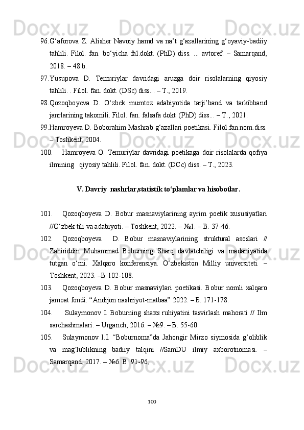 96. G‘aforova   Z.   Alisher   Navoiy   hamd   va   na’t   g‘azallarining   g‘oyaviy-badiiy
tahlili.   Filol.   fan.   bo‘yicha   fal.dokt.   ( PhD )   diss.   ...   avtoref.   –   Samarqand,
2018. – 48 b.  
97. Yusupova   D.   Temuriylar   davridagi   aruzga   doir   risolalarning   qiyosiy
tahlili. . Filol. fan. dokt. (D Sc ) diss... – T., 2019.
98. Qozoqbo y eva   D.   O‘zbek   mumtoz   adabiyotida   tarji’band   va   tarkibband
janrlarining takomili. Filol. fan. falsafa dokt. (PhD) diss... – T., 202 1 .
99. Hamro y eva D. Boborahim Mashrab g‘azallari poetikasi. Filol.fan.nom.diss.
– Toshkent, 2004.
100. Hаmroyeva  O.  Temuriylar   davridagi  poetikaga   doir  risolalarda  qofiya
ilmining   qiyosiy tahlili. Filol. fan. dokt. (DСc) diss. – T., 2023.
V.  Davriy  nashrlar,statistik to‘plamlar va hisobotlar.
101. Qozoqboyeva   D.   Bobur   masnaviylarining   ayrim   poetik   xususiyatlari
//O‘z bek tili va adabiyoti . – Toshkent, 20 22 . – №1 .  – B.  37 - 46.
102. Qozoqboyeva     D.   Bobur   masnaviylarining   struktural   asoslari   //
Zahiriddin   Muhammad   Boburning   Sharq   davlatchiligi   va   madaniyatida
tutgan   o‘rni.   Xalqaro   konferensiya.   O‘zbekiston   Milliy   universiteti.   –
Toshkent, 2023. –B 102-108.
103. Qozoqboyeva   D.   Bobur   masnaviylari   poetikasi.   Bobur   nomli   xalqaro
jamoat fondi.  “ A ndijon  nashriyot-matbaa ” 2022. – Б.  1 71-178.
104.   Sulaymonov   I.   Boburning   shaxs   ruhiyatini   tasvirlash   mahorati   //   Ilm
sarchashmalari. – Urganch, 2016. – №9. – B. 55-60. 
105. Sulaymonov   I.I.   “Boburnoma”da   Jahongir   Mirzo   siymosida   g’oliblik
va   mag’lublikning   badiiy   talqini   //SamDU   ilmiy   axborotnomasi.   –
Samarqand, 2017. – №6. B. 91-96 ,
100 