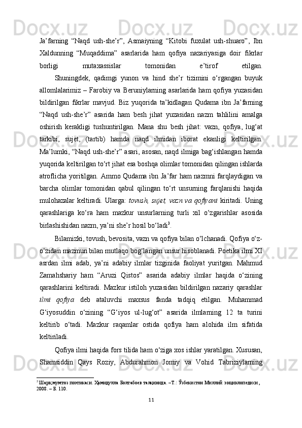 Ja’farning   “Naqd   ush-she’r”,   Asmaiyning   “Kitobi   fuxulat   ush-shuaro”,   Ibn
Xaldunning   “Muqaddima”   asarlarida   ham   qofiya   nazariyasiga   doir   fikrlar
borligi   mutaxassislar   tomonidan   e’tirof   etilgan.
  Shuningdek,   qadimgi   yunon   va   hind   she’r   tizimini   o‘rgangan   buyuk
allomlalarimiz – Farobiy va Beruniylarning asarlarida ham  qofiya  yuzasidan
bildirilgan   fikrlar   mavjud.   Biz   yuqorida   ta’kidlagan   Qudama   ibn   Ja’farning
“Naqd   ush-she’r”   asarida   ham   besh   jihat   yuzasidan   nazm   tahlilini   amalga
oshirish   kerakligi   tushuntirilgan.   Mana   shu   besh   jihat:   vazn,   qofiya,   lug‘at
tarkibi,   sujet,   (tartib)   hamda   naqd   ilmidan   iborat   ekanligi   keltirilgan.
Ma’lumki, “Naqd ush-she’r” asari, asosan, naqd ilmiga bag‘ishlangan hamda
yuqorida keltirilgan to‘rt jihat esa boshqa olimlar tomonidan qilingan ishlarda
atroflicha yoritilgan. Ammo Qudama ibn Ja’far ham nazmni farqlaydigan va
barcha   olimlar   tomonidan   qabul   qilingan   to‘rt   unsurning   farqlanishi   haqida
mulohazalar  keltiradi. Ularga:   tovush,  sujet,  vazn  va  qofiyani   kiritadi. Uning
qarashlariga   ko‘ra   ham   mazkur   unsurlarning   turli   xil   o‘zgarishlar   asosida
birlashishidan nazm, ya’ni she’r hosil bo‘ladi 3
.      
  Bilamizki, tovush, bevosita, vazn va qofiya bilan o‘lchanadi. Qofiya o‘z-
o‘zidan mazmun bilan mutlaqo bog‘langan unsur hisoblanadi. Poetika ilmi XI
asrdan   ilmi   adab,   ya’ni   adabiy   ilmlar   tizginida   faoliyat   yuritgan.   Mahmud
Zamahshariy   ham   “Aruzi   Qistos”   asarida   adabiy   ilmlar   haqida   o‘zining
qarashlarini   keltiradi.   Mazkur   istiloh   yuzasidan   bildirilgan   nazariy   qarashlar
ilmi   qofiya   deb   ataluvchi   maxsus   fanda   tadqiq   etilgan.   Muhammad
G‘iyosuddin   o‘zining   “G‘iyos   ul-lug‘ot”   asarida   ilmlarning   12   ta   turini
keltirib   o‘tadi.   Mazkur   raqamlar   ostida   qofiya   ham   alohida   ilm   sifatida
keltiriladi. 
Qofiya ilmi haqida fors tilida ham o‘ziga xos ishlar yaratilgan. Xususan,
Shamsiddin   Qays   Roziy,   Abdurahmon   Jomiy   va   Vohid   Tabriziylarning
3
  Шарқ   мумтоз   поэтикаси .  Ҳамидулла   Болтабоев   талқинида . – Т .:  Ўзбекистон   Миллий    энциклопедиси , 
2008 .  –  Б . 110.
11 