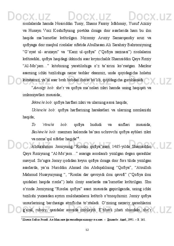 risolalarida   hamda   Nosiriddin   Tusiy,   Shams   Faxriy   Isfahoniy,   Yusuf   Aziziy
va   Husayn   Voiz   Koshifiyning   poetika   ilmiga   doir   asarlarida   ham   bu   ilm
haqida   ma’lumotlar   keltirilgan.   Nizomiy   Aruziy   Samarqandiy   aruz   va
qofiyaga doir maqbul risolalar sifatida Abulhasan Ali Sarahsiy Bahromiyning
“G‘oyat   ul-   aruzayn”   va   “Kanz   ul-qofiya”   (“Qofiya   xazinasi”)   risolalarini
keltiradiki, qofiya haqidagi ikkinchi asar keyinchalik Shamsiddin Qays Roziy
“Al-Mo‘jam…”   kitobining   yaratilishiga   o‘z   ta’sirini   ko‘rsatgan.   Mazkur
asarning   ichki   tuzilishiga   nazar   tashlar   ekanmiz,   unda   quyidagicha   holatni
kuzatamiz, ya’ni asar besh bobdan iborat bo‘lib, quyidagicha guruhlanadi:
“ Avvalgi   bob :   she’r   va   qofiya   ma’nolari   zikri   hamda   uning   haqiqati   va
imkoniyatlari xususida;
  Ikkinchi bob : qofiya harflari zikri va ularning asosi haqida;
Uchinchi   bob :   qofiya   harflarining   harakatlari   va   ularning   nomlanishi
haqida;   
To   ‘rtinchi   bob :   qofiya   hududi   va   sinflari   xususida;
Beshinchi  bob:   manzum  kalomda ba’zan uchrovchi  qofiya ayblari  zikri
va noma’qul sifatlar haqida” 4
.
Abdurahmon   Jomiyning   “Risolai   qofiya”asari   1465-yilda   Shamsiddin
Qays   Roziyning   “Al-Mo‘jam…”   asariga   asoslanib   yozilgan   degan   qarashlar
mavjud. So‘ngra Jomiy ijodidan keyin qofiya ilmiga doir fors tilida yozilgan
asarlarda,   ya’ni   Nuriddin   Ahmad   ibn   Abdujalilning   “Qofiya”,   “Atoulloh
Mahmud   Husayniyning   “,   “Risolai   dar   qavoyidi   ilmi   qavofi”   (“Qofiya   ilmi
qoidalari   haqida   risola”)   kabi   ilmiy   asarlarda   ma’lumotlar   keltirilgan.   Shu
o‘rinda   Jomiyning   “Risolai   qofiya”   asari   xususida   gapirilganda,   uning   ichki
tuzilishi  yuzasidan ayrim mulohazalarni  keltirib o‘tmoqchimiz. Jomiy qofiya
unsurlarining   barchasiga   atroflicha   to‘xtaladi.   O‘zining   nazariy   qarashlarini
g‘azal,   ruboiy,   qasidalar   asosida   izohlaydi.   E’tiborli   jihati   shundaki,   she’r
4
  Шамси Кайси Розий. Ал-Мыъжам фи маъойири ашъору-л-ажам. –  Душанбе: Адиб, 1991. – Б. 161.
12