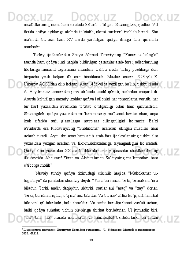 mualliflarining   nomi   ham   risolada   keltirib   o‘tilgan.   Shuningdek,   ijodkor   VII
faslda qofiya ayblariga alohida to‘xtalib, ularni mufassal  izohlab beradi. Shu
ma’noda   bu   asar   ham   XV   asrda   yaratilgan   qofiya   ilmiga   doir   qimmatli
manbadir. 
Turkiy   ijodkorlardan   Shayx   Ahmad   Taroziyning   “Funun   ul-balog‘a”
asarida ham qofiya ilmi haqida bildirilgan qarashlar arab-fors ijodkorlarining
fikrlariga   monand   deyishimiz   mumkin.   Ushbu   risola   turkiy   poetikaga   doir
bizgacha   yetib   kelgan   ilk   asar   hisoblanadi.   Mazkur   asarni   1993-yili   E.
Umarov AQSHdan olib kelgan. Asar 1436-yilda yozilgan bo‘lib, ushbu risola
A.   Hayitmetov   tomonidan   joriy   alifboda   tabdil   qilinib,   nashrdan   chiqariladi.
Asarda keltirilgan nazariy izohlar qofiya istilohini har tomonlama yoritib, har
bir   harf   yuzasidan   atroflicha   to‘xtab   o‘tilganligi   bilan   ham   qimmatlidir.
Shuningdek,   qofiya   yuzasidan   ma’lum   nazariy   ma’lumot   berilar   ekan,   unga
izoh   sifatida   turli   g‘azallarga   murojaat   qilinganligini   ko‘ramiz.   Ba’zi
o‘rinlarda   esa   Firdavsiyning   “Shohnoma”   asaridan   olingan   misollar   ham
uchrab   turadi.   Ayni   shu   asos   ham   adib   arab-fors   ijodkorlarining   ushbu   ilm
yuzasidan   yozgan   asarlari   va   fikr-mulohazalariga   tayanganligini   ko‘rsatadi.
Qofiya   ilmi   yuzasidan   XX   asr   boshlarida   nazariy   qarashlar   shakllanishining
ilk   davrida   Abdurauf   Fitrat   va   Abdurahmon   Sa’diyning   ma’lumotlari   ham
e’tiborga molik 5
.
  Navoiy   turkiy   qofiya   tizimidagi   erkinlik   haqida   “Muhokamat   ul-
lug‘atayn” da jumladan shunday deydi: “Yana bir misol: terki, termak ma nisiʼ
biladur.   Terki,   andin   daqiqdur,   uldurki,   sortlar   ani   “araq”   va   “xay”   derlar.
Terki, boridin ariqdur, o q ma’nisi biladur. Va bu nav’ alfoz ko p, uch harakat	
ʻ ʻ
bila vaz’ qilibdurlarki, holo shoe’dur. Va necha hurufqa iborat vus’ati uchun,
balki   qofiya   suhulati   uchun   bir-biriga   shirkat   beribdurlar.   Ul   jumladin   biri,
“alif”   bila   “ho”   orasida   munosabat   va   mushorakat   beribdurlarki,   bir   lafzni
5
  Шарқ мумтоз поэтикаси. Ҳамидулла Болтабоев талқинида. –Т.: Ўзбекистон Миллий  энциклопедиси, 
2008. –Б.113.
13 