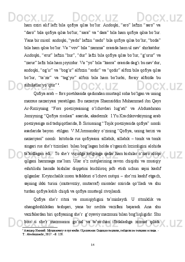 ham   oxiri   alif   lafz   bila   qofiya   qilsa   bo lur.   Andoqki,   “aro”   lafzin   “saro”   vaʻ
“daro” bila qofiya qilsa bo'lur, “sara” va “dara” bila ham qofiya qilsa bo lur.	
ʻ
Yana bir misol: andoqki, “yado” lafzin “sado” bila qofiya qilsa bo lur, “boda”	
ʻ
bila ham qilsa bo lur. Va “vov” bila “zamma” orasida ham ul nav’ shirkatdur.	
ʻ
Andoqki, “erur” lafzin “hur”, “dur” lafzi bila qofiya qilsa bo lur, “g‘urur” va	
ʻ
“zarur” lafzi bila ham joyizdur. Va “yo” bila “kasra” orasida dag‘i bu nav’dur,
andoqki, “og ir” va “bog ir” alfozin “sodir” va “qodir” alfozi bila qofiya qilsa	
ʻ ʻ
bo‘lur,   “ta’xir”   va   “tag‘yir”   alfozi   bila   ham   bo‘lurki,   forsiy   alfozda   bu
suhulatlar yo qtur”
ʻ   6
.
Qofiya arab – fors poetikasida qadimdan mustaqil sоhа bo‘lgan va uning
maxsus nazariyasi yaratilgan. Bu nazariya Shamsiddin Muhammad ibn Qays
Ar-Roziyning   “Fors   poeziyasining   o‘lchovlari   lug‘ati”   va   Abdurahmon
Jomiyning  “Qofiya  risolasi”   asarida,  akademik    I.Yu.Krachkovskiyning  arab
poeziyasiga oid tadqiqotlarida, B.Siriusning “Tojik poeziyasida qofiya” nomli
asarlarida   bayon     etilgan.   V.M.Jirmunskiy   o‘zining   “Qofiya,   uning   tarixi   va
nazariyasi”   nomli     kitobida   rus   qofiyasini   sillabik,   sillabik   –   tonik   va   tonik
singari rus she’r tizimlari  bilan bog‘lagan hоldа o’rganish lozimligini  аlоhidа
ta’kidlagan edi.   To she’r  vujudga kelgunga qadar  ham  kishilar  o‘zaro aloqa
qilgani   hammaga   ma’lum.   Ular   o‘z   nutqlarining   ravon   chiqishi   va   musiqiy
eshitilishi   hamda   kishilar   diqqatini   kuchliroq   jalb   etish   uchun   sajni   kashf
qilganlar. Keyinchalik inson tafakkuri o‘lchovi nutqni – she’rni kashf etgach,
sajning   ikki   turini   (mutavoziy,   mutarraf)   misralar   oxirida   qo‘lladi   va   shu
turdan qofiya kelib chiqdi va qofiya mustaqil rivojlandi. 
Qofiya   she’r   ritmi   va   musiqiyligini   ta’minlaydi.   U   ritmiklik   va
ohangdoshlikdan   tashqari,   yana   bir   nechta   vazifani   bajaradi.   Ana   shu
vazifalardan biri qofiyaning she’r  g‘oyaviy mazmuni bilan bog‘liqligidir. Shu
bois   u   she’r   mazmunini   go‘zal   va   ta’sirchan   ifodalashga   xizmat   qiladi.
6
  Алишер Навоий. Муҳокамату-л-лугатайн / Қoсимжон Содиқoв таҳлили, табдили ва талқини остида. - 
Т.: Akademnashr, 2017. –Б. 128.
14 