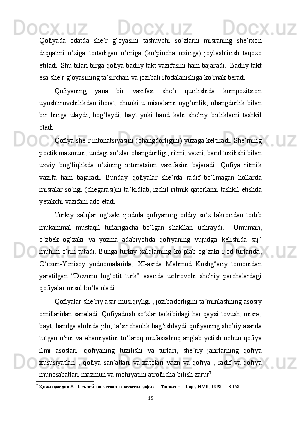 Qofiyada   odatda   she’r   g‘oyasini   tashuvchi   so‘zlarni   misraning   she’rxon
diqqatini   o‘ziga   tortadigan   o‘rniga   (ko‘pincha   oxiriga)   joylashtirish   taqozo
etiladi. Shu bilan birga qofiya badiiy takt vazifasini ham bajaradi.  Badiiy takt
esa she’r g‘oyasining ta’sirchan va jozibali ifodalanishiga ko‘mak beradi.
Qofiyaning   yana   bir   vazifasi   she’r   qurilishida   kompozitsion
uyushtiruvchilikdan   iborat,   chunki   u   misralarni   uyg‘unlik,   ohangdorlik   bilan
bir   biriga   ulaydi,   bog‘laydi,   bayt   yoki   band   kabi   she’riy   birliklarni   tashkil
etadi.  
Qofiya she’r intonatsiyasini (ohangdorligini) yuzaga keltiradi. She’rning
poetik mazmuni, undagi so‘zlar ohangdorligi, ritmi, vazni, band tuzilishi bilan
uzviy   bog‘liqlikda   o‘zining   intonatsion   vazifasini   bajaradi.   Qofiya   ritmik
vazifa   ham   bajaradi.   Bunday   qofiyalar   she’rda   radif   bo‘lmagan   hollarda
misralar so‘ngi (chegarasi)ni ta’kidlab, izchil ritmik qatorlarni tashkil etishda
yetakchi vazifani ado etadi.         
  Turkiy   xalqlar   og‘zaki   ijodida   qofiyaning   oddiy   so‘z   takroridan   tortib
mukammal   mustaqil   turlarigacha   bo‘lgan   shakllari   uchraydi.     Umuman,
o‘zbek   og‘zaki   va   yozma   adabiyotida   qofiyaning   vujudga   kelishida   saj’
muhim   o‘rin   tutadi.   Bunga   turkiy   xalqlarning   ko‘plab   og‘zaki   ijod   turlarida,
O‘rxun-Yenisey   yodnomalarida,   XI-asrda   Mahmud   Koshg‘ariy   tomonidan
yaratilgan   “Devonu   lug‘otit   turk”   asarida   uchrovchi   she’riy   parchalardagi
qofiyalar misol bo‘la oladi.
Qofiyalar she riy asar musiqiyligi , jozibadorligini ta minlashning asosiyʼ ʼ
omillaridan sanaladi. Qofiyadosh so zlar tarkibidagi har  qaysi  tovush, misra,	
ʻ
bayt, bandga alohida jilo, ta sirchanlik bag ishlaydi qofiyaning she riy asarda	
ʼ ʻ ʼ
tutgan  o rni   va  ahamiyatini  to laroq  mufassalroq   anglab  yetish  uchun   qofiya	
ʻ ʻ
ilmi   asoslari:   qofiyaning   tuzilishi   va   turlari,   she riy   janrlarning   qofiya	
ʼ
xususiyatlari   ,   qofiya   san atlari   va   xatolari   vazn   va   qofiya   ,   radif   va   qofiya	
ʼ
munosabatlari mazmun va mohiyatini atroflicha bilish zarur 7
.
7
  Ҳожиаҳмедов А. Шеърий санъатлар ва мумтоз қофия. – Тошкент:  Шарқ НМК, 1998. – Б.158.
15 