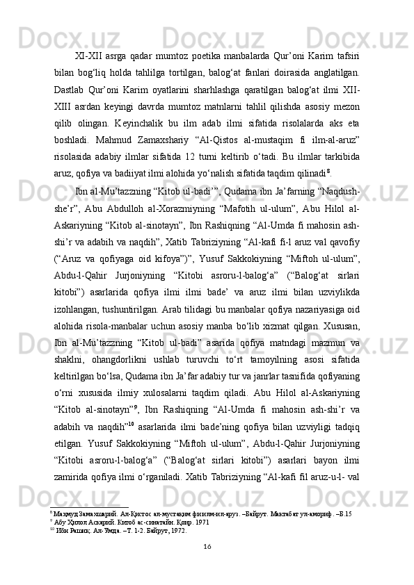 XI-XII   asrga   qadar   mumtoz   poetika   manbalarda   Qur’oni   Karim   tafsiri
bilan   bog‘liq   holda   tahlilga   tortilgan,   balog‘at   fanlari   doirasida   anglatilgan.
Dastlab   Qur’oni   Karim   oyatlarini   sharhlashga   qaratilgan   balog‘at   ilmi   XII-
XIII   asrdan   keyingi   davrda   mumtoz   matnlarni   tahlil   qilishda   asosiy   mezon
qilib   olingan.   Keyinchalik   bu   ilm   adab   ilmi   sifatida   risolalarda   aks   eta
boshladi.   Mahmud   Zamaxshariy   “Al-Qistos   al-mustaqim   fi   ilm-al-aruz”
risolasida   adabiy   ilmlar   sifatida   12   turni   keltirib   o‘tadi.   Bu   ilmlar   tarkibida
aruz, qofiya va badiiyat ilmi alohida yo‘nalish sifatida taqdim qilinadi 8
.
  Ibn al-Mu’tazzning “Kitob ul-badi’”, Qudama ibn Ja’farning “Naqdush-
she’r”,   Abu   Abdulloh   al-Xorazmiyning   “Mafotih   ul-ulum”,   Abu   Hilol   al-
Askariyning “Kitob  al-sinotayn”,  Ibn  Rashiqning  “Al-Umda  fi   mahosin  ash-
shi’r va adabih va naqdih”, Xatib Tabriziyning “Al-kafi fi-l aruz val qavofiy
(“Aruz   va   qofiyaga   oid   kifoya”)”,   Yusuf   Sakkokiyning   “Miftoh   ul-ulum”,
Abdu-l-Qahir   Jurjoniyning   “Kitobi   asroru-l-balog‘a”   (“Balog‘at   sirlari
kitobi”)   asarlarida   qofiya   ilmi   ilmi   bade’   va   aruz   ilmi   bilan   uzviylikda
izohlangan, tushuntirilgan. Arab tilidagi bu manbalar qofiya nazariyasiga oid
alohida   risola-manbalar   uchun   asosiy   manba   bo‘lib   xizmat   qilgan.   Xususan,
Ibn   al-Mu’tazzning   “Kitob   ul-badi”   asarida   qofiya   matndagi   mazmun   va
shaklni,   ohangdorlikni   ushlab   turuvchi   to‘rt   tamoyilning   asosi   sifatida
keltirilgan bo‘lsa, Qudama ibn Ja’far adabiy tur va janrlar tasnifida qofiyaning
o‘rni   xususida   ilmiy   xulosalarni   taqdim   qiladi.   Abu   Hilol   al-Askariyning
“Kitob   al-sinotayn” 9
,   Ibn   Rashiqning   “Al-Umda   fi   mahosin   ash-shi’r   va
adabih   va   naqdih” 10
  asarlarida   ilmi   bade’ning   qofiya   bilan   uzviyligi   tadqiq
etilgan.   Yusuf   Sakkokiyning   “Miftoh   ul-ulum”,   Abdu-l-Qahir   Jurjoniyning
“Kitobi   asroru-l-balog‘a”   (“Balog‘at   sirlari   kitobi”)   asarlari   bayon   ilmi
zamirida qofiya ilmi o‘rganiladi. Xatib Tabriziyning “Al-kafi fil aruz-u-l- val
8
  Маҳмуд Замахшарий. Ал-Қистос ал-мустақим фи илм-ил-аруз. –Байрут.  Мактабат ул-амориф. – Б .15
9
 Абу Ҳилол Аскарий. Китоб ас-синатайн. Қоир. 1971
10
 Ибн Рашиқ. Ал-Умда. –Т. 1-2. Байрут, 1972 .
16 