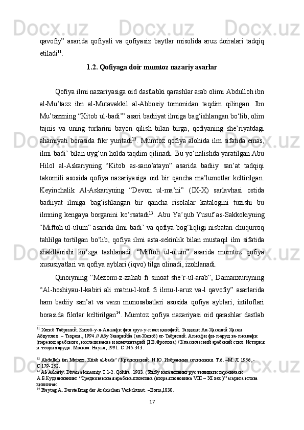 qavofiy”   asarida   qofiyali   va   qofiyasiz   baytlar   misolida   aruz   doiralari   tadqiq
etiladi 11
. 
1.2. Qofiyaga doir mumtoz nazariy asarlar
          
Qofiya ilmi nazariyasiga oid dastlabki qarashlar arab olimi Abdulloh ibn
al-Mu’tazz   ibn   al-Mutavakkil   al-Abbosiy   tomonidan   taqdim   qilingan.   Ibn
Mu’tazzning “Kitob ul-badi’” asari badiiyat ilmiga bag‘ishlangan bo‘lib, olim
tajnis   va   uning   turlarini   bayon   qilish   bilan   birga,   qofiyaning   she’riyatdagi
ahamiyati   borasida   fikr   yuritadi 12
.  Mumtoz   qofiya  alohida   ilm   sifatida   emas,
ilmi badi’ bilan uyg‘un holda taqdim qilinadi. Bu yo‘nalishda yaratilgan Abu
Hilol   al-Askariyning   “Kitob   as-sano’atayn”   asarida   badiiy   san’at   tadqiqi
takomili   asosida   qofiya   nazariyasiga   oid   bir   qancha   ma’lumotlar   keltirilgan.
Keyinchalik   Al-Askariyning   “Devon   ul-ma’ni”   (IX-X)   sarlavhasi   ostida
badiiyat   ilmiga   bag‘ishlangan   bir   qancha   risolalar   katalogini   tuzishi   bu
ilmning kengaya borganini ko‘rsatadi 13
. Abu Ya’qub Yusuf  as-Sakkokiyning
“Miftoh ul-ulum” asarida ilmi badi’ va qofiya bog‘liqligi nisbatan chuqurroq
tahlilga   tortilgan   bo‘lib,   qofiya   ilmi   asta-sekinlik   bilan   mustaqil   ilm   sifatida
shakllanishi   ko‘zga   tashlanadi.   “Miftoh   ul-ulum”   asarida   mumtoz   qofiya
xususiyatlari va qofiya ayblari (iqvo) tilga olinadi, izohlanadi.
Qinoiyning   “Mezonu-z-zahab   fi   sinoat   she’r-ul-arab”,   Damanxuriyning
“Al-hoshiyau-l-kabiri   ali   matnu-l-kofi   fi   ilmu-l-aruz   va-l   qavofiy”   asarlarida
ham   badiiy   san’at   va   vazn   munosabatlari   asosida   qofiya   ayblari,   ixtiloflari
borasida   fikrlar   keltirilgan 14
. Mumtoz  qofiya nazariyasi   oid  qarashlar   dastlab
11
 Хатиб Табризий. Китоб-у-л-Ал-кафи фил аруз-у-л вал қавофий. Таҳқиқи Ал-Ҳасаний Ҳасан  
Абдуллоҳ. – Теҳрон., 1994.// Абу Закариййа (ал-Хатиб) ат-Табризий. Ал-кафи фи-л-аруд ва-л-кавафи  
(перевод арабского, исследование и комментарий Д.В.Фролова) / Классический арабский стих. История 
и  теория аруда. Москва: Наука, 1991. С . 245-343.
12
 Abdulloh ibn Mutazz. Kitab al-bade’ / Крачковский. И.Ю. Избранные сочинения. Т .6. – М .  Л . 1956, - 
С .179-252.
13
  Al-Askariy. Divan al-maoniy.T.1-2.  Qohira. 1933. (Ушбу каталогнинг рус тилидаги таржимаси 
А.Б.Куделинннинг “Средновековая арабская поэтика (вторая половина VIII – XI век.)” асарига илова 
қилинган.  
14
 Freytag A. Darstellung der Arabischen Verkckunst. –Bonn,1830.
17 