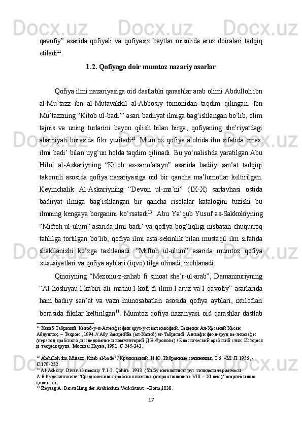 qavofiy”   asarida   qofiyali   va   qofiyasiz   baytlar   misolida   aruz   doiralari   tadqiq
etiladi 11
. 
1.2. Qofiyaga doir mumtoz nazariy asarlar
          
Qofiya ilmi nazariyasiga oid dastlabki qarashlar arab olimi Abdulloh ibn
al-Mu’tazz   ibn   al-Mutavakkil   al-Abbosiy   tomonidan   taqdim   qilingan.   Ibn
Mu’tazzning “Kitob ul-badi’” asari badiiyat ilmiga bag‘ishlangan bo‘lib, olim
tajnis   va   uning   turlarini   bayon   qilish   bilan   birga,   qofiyaning   she’riyatdagi
ahamiyati   borasida   fikr   yuritadi 12
.  Mumtoz   qofiya  alohida   ilm   sifatida   emas,
ilmi badi’ bilan uyg‘un holda taqdim qilinadi. Bu yo‘nalishda yaratilgan Abu
Hilol   al-Askariyning   “Kitob   as-sano’atayn”   asarida   badiiy   san’at   tadqiqi
takomili   asosida   qofiya   nazariyasiga   oid   bir   qancha   ma’lumotlar   keltirilgan.
Keyinchalik   Al-Askariyning   “Devon   ul-ma’ni”   (IX-X)   sarlavhasi   ostida
badiiyat   ilmiga   bag‘ishlangan   bir   qancha   risolalar   katalogini   tuzishi   bu
ilmning kengaya borganini ko‘rsatadi 13
. Abu Ya’qub Yusuf  as-Sakkokiyning
“Miftoh ul-ulum” asarida ilmi badi’ va qofiya bog‘liqligi nisbatan chuqurroq
tahlilga   tortilgan   bo‘lib,   qofiya   ilmi   asta-sekinlik   bilan   mustaqil   ilm   sifatida
shakllanishi   ko‘zga   tashlanadi.   “Miftoh   ul-ulum”   asarida   mumtoz   qofiya
xususiyatlari va qofiya ayblari (iqvo) tilga olinadi, izohlanadi.
Qinoiyning   “Mezonu-z-zahab   fi   sinoat   she’r-ul-arab”,   Damanxuriyning
“Al-hoshiyau-l-kabiri   ali   matnu-l-kofi   fi   ilmu-l-aruz   va-l   qavofiy”   asarlarida
ham   badiiy   san’at   va   vazn   munosabatlari   asosida   qofiya   ayblari,   ixtiloflari
borasida   fikrlar   keltirilgan 14
. Mumtoz  qofiya nazariyasi   oid  qarashlar   dastlab
11
 Хатиб Табризий. Китоб-у-л-Ал-кафи фил аруз-у-л вал қавофий. Таҳқиқи Ал-Ҳасаний Ҳасан  
Абдуллоҳ. – Теҳрон., 1994.// Абу Закариййа (ал-Хатиб) ат-Табризий. Ал-кафи фи-л-аруд ва-л-кавафи  
(перевод арабского, исследование и комментарий Д.В.Фролова) / Классический арабский стих. История 
и  теория аруда. Москва: Наука, 1991. С . 245-343.
12
 Abdulloh ibn Mutazz. Kitab al-bade’ / Крачковский. И.Ю. Избранные сочинения. Т .6. – М .  Л . 1956, - 
С .179-252.
13
  Al-Askariy. Divan al-maoniy.T.1-2.  Qohira. 1933. (Ушбу каталогнинг рус тилидаги таржимаси 
А.Б.Куделинннинг “Средновековая арабская поэтика (вторая половина VIII – XI век.)” асарига илова 
қилинган.  
14
 Freytag A. Darstellung der Arabischen Verkckunst. –Bonn,1830.
17