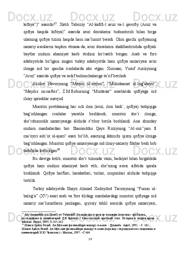 kifoya”)”   asaridir 17
.   Xatib   Tabriziy   “Al-kafifi-l   aruz   va-l   qavofiy   (Aruz   va
qofiya   haqida   kifoya)”   asarida   aruz   doiralarini   tushuntirish   bilan   birga
ularning   qofiya   tizimi   haqida   ham   ma’lumot   beradi.   Olim   garchi   qofiyaning
nazariy asoslarini taqdim etmasa-da, aruz doiralarini shakllantirishda qofiyali
baytlar   muhim   ahamiyat   kasb   etishini   ko‘rsatib   bergan.   Arab   va   fors
adabiyotida   bo‘lgani   singari   turkiy   adabiyotda   ham   qofiya   nazariyasi   aruz
ilmiga   oid   bir   qancha   risolalarda   aks   etgan.   Xususan,   Yusuf   Aziziyning
“Aruz” asarida qofiya va radif tushunchalariga ta’rif beriladi. 
Alisher   Navoiyning   “Mezon   ul-avzon”,   “Muhokamat   ul-lug‘atayn”,
“Majolis   un-nafois”,   Z.M.Boburning   “Muxtasar”   asarlarida   qofiyaga   oid
ilmiy qarashlar mavjud.
  Mumtoz   poetikaning   har   uch   ilmi   (aruz,   ilmi   badi’,   qofiya)   tadqiqiga
bag‘ishlangan   risolalar   yaratila   boshlandi,   mumtoz   she’r   ilmiga,
she’rshunoslik   nazariyasiga   alohida   e’tibor   berila   boshlandi.   Ana   shunday
muhim   manbalardan   biri   Shamsiddin   Qays   Roziyning   “Al-mo‘’jam   fi
ma’oyiri   ash’or   ul-ajam”   asari   bo‘lib,   asarning   ikkinchi   qismi   qofiya   ilmiga
bag‘ishlangan. Mumtoz qofiya nazariyasiga oid ilmiy-nazariy fikrlar besh bob
tarkibida keltirilgan 18
.
Bu  davrga  kelib,  mumtoz  she’r  tizimida  vazn,  badiiyat  bilan  birgalikda
qofiya   ham   muhim   ahamiyat   kasb   etib,   she’rning   asosi   sifatida   qarala
boshlandi.   Qofiya   harflari,   harakatlari,   turlari,   nuqsonlari   alohida   tadqiqqa
tortildi.
Turkiy   adabiyotda   Shayx   Ahmad   Xudoydod   Taroziyning   “Funun   ul-
balog‘a” (XV)  asari  arab va fors tilidagi manbalardagi mumtoz qofiyaga oid
nazariy   ma’lumotlarni   jamlagan,   qiyosiy   tahlil   asosida   qofiya   nazariyasi,
17
 Абу Закариййа (ал-Хатиб) ат-Табризий. Ал-кафи фи-л-аруд ва-л-кавафи (перевод с арабского,
исследование   и   комментарий   Д.В.Фролов)   /   Классический   арабский   стих.   История   и   теория   аруда.   –
Москва: Наука, 1991. С.245-343 .
18
 Шамси Қайси Розий. Ал-Муъжам фи маъойири ашъору-л-ажам. - Душанбе: Адиб, 1991. - С. 161.;  
Шамси Қайси Розий. Ал-Муъжам фи маъойири ашъору-л-ажам.(перевод с персидского исследование и  
комментарий Н.Ю.Чалисова) – Москва, 1997. –С.464
19 