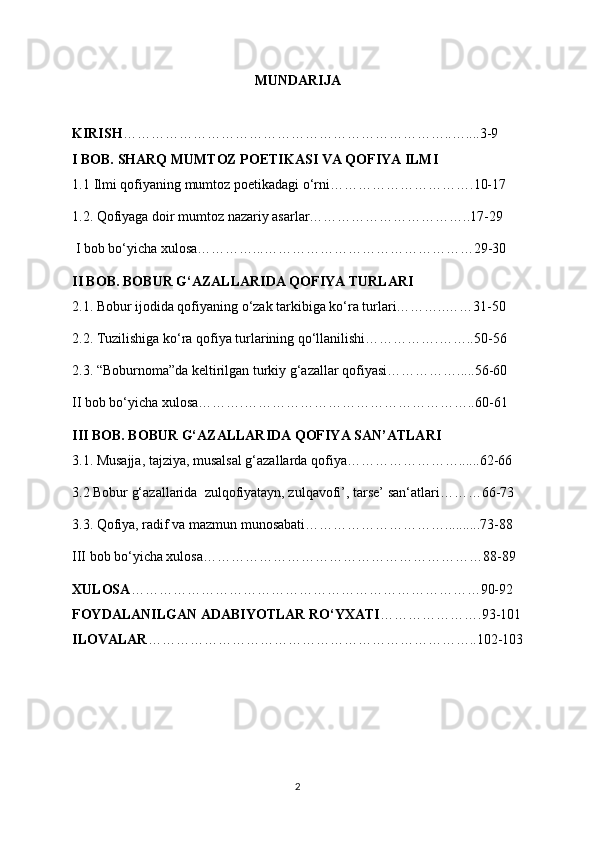 MUNDARIJA
KIRISH ……………………………………………………………..…....3-9
I BOB. SHARQ MUMTOZ POETIKASI VA QOFIYA ILMI
1.1   Ilmi qofiyaning mumtoz poetikadagi o‘rni ………………………….10-17
1.2. Qofiyaga doir mumtoz nazariy asarlar……………………………..17-29
  I bob bo‘yicha xulosa…………...………………………………………29-30
II BOB. BOBUR G‘AZALLARIDA QOFIYA TURLARI
2.1. Bobur ijodida qofiyaning o‘zak tarkibiga ko‘ra turlari………..……31-50
2.2. Tuzilishiga ko‘ra qofiya turlarining qo‘llanilishi…………….……..50-56
2.3. “Boburnoma”da keltirilgan turkiy g‘azallar qofiyasi…………….....56-60
II bob bo‘yicha xulosa……….…………………………………………..60-61
III BOB. BOBUR G‘AZALLARIDA QOFIYA SAN’ATLARI 
3.1. Musajja, tajziya, musalsal g‘azallarda qofiya……………………......62-66
3.2 Bobur g‘azallarida  zulqofiyatayn, zulqavofi’, tarse’ san‘atlari………66-73
3.3. Qofiya, radif va mazmun munosabati…………………………..........73-88
III bob bo‘yicha xulosa……………………………………………………88-89
XULOSA …………………………………………………………………90-92
FOYDALANILGAN ADABIYOTLAR RO‘YXATI ………………….93-101
ILOVALAR ……………………………………………………………..102-103
2