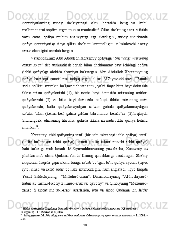 qonuniyatlarning   turkiy   she’riyatdagi   o‘rni   borasida   keng   va   izchil
ma’lumotlarni taqdim etgan muhim manbadir 19
. Olim she’rning asosi sifatida
vazn   emas,   qofiya   muhim   ahamiyatga   ega   ekanligini,   turkiy   she’riyatda
qofiya   qonuniyatiga   rioya   qilish   she’r   mukammalligini   ta’minlovchi   asosiy
unsur ekanligini asoslab bergan.
Vatandoshimiz Abu Abdulloh Xorazmiy qofiyaga “ She’rdagi misraning
oxirgi   so‘zi”   deb   tushuntirish   berish   bilan   cheklanmay   bayt   ichidagi   qofiya
(ichki   qofiya)ga   alohida   ahamiyat   ko‘rsatgan.   Abu   Abdulloh   Xorazmiyning
qofiya   haqidagi   qarashlarni   tadqiq   etgan   olima   M.Ziyovuddinova,   “Bunda
sodir  bo‘lishi  mumkin bo‘lgan uch variantni, ya’ni  faqat  bitta bayt  doirasida
ikkita   misra   qofiyalanishi   (1);   bir   necha   bayt   doirasida   misraning   oxirlari
qofiyalanishi   (2)   va   bitta   bayt   doirasida   nafaqat   ikkita   misraning   oxiri
qofiyalanishi,   balki   qofiyalanayotgan   so‘zlar   gohida   qofiyalanmaydigan
so‘zlar   bilan   (ketma-ket)   galma-galdan   takrorlanib   kelishi”ni   (3)farqlaydi.
Shuningdek,   olimaning   fikricha,   gohida   ikkala   misrada   ichki   qofiya   kelishi
mumkin 20
.
Xorazmiy ichki qofiyaning tasri’ (birinchi misradagi ichki qofiya), tarsi’
(to‘liq   bo‘lmagan   ichki   qofiya),   tasmit   (to‘liq   takrorlanuvchi   ichki   qofiya)
kabi   turlariga   izoh   beradi.   M.Ziyovuddinovaning   yozishicha,   Xorazmiy   bu
jihatdan   arab   olimi   Qudama   ibn   Ja’farning   qarashlariga   asoslangan.   She’riy
nuqsonlar haqida gapirarkan, bunga sabab bo‘lgan to‘rt  qofiya ayblari (iqvo,
iyto,   sinad   va   ikfo)   sodir   bo‘lishi   mumkinligini   ham   anglatadi.   Iqvo   haqida
Yusuf   Sakkokiyning     “Miftohu-l-ulum”,   Damanxuriyning   “Al-hoshiyau-l-
kabiri ali matnu-l-kofiy fi ilmu-l-aruz val qavofiy” va Qinoiyning “Mezonu-l-
zahab   fi   sinoat   she’ru-l-arab”   asarlarida,   iyto   va   sinod   Qudama   ibn   Ja’far
19
  Шайх Аҳмад ибн Худойдод Тарозий. Фунуну-л-балоға. (Нашрга тайёрловчилар Ҳ.Болтабоев, 
Ж.Жўраев) - Т.: М umtoz   so ‘ z , 2016.
20
   Зиёвуддинова М. Абу Абдуллоҳ ал-Хоразмийнинг «Мафотиҳ ал-улум»  асарида поэтика. – Т.: 2001. – 
Б.35.
20 