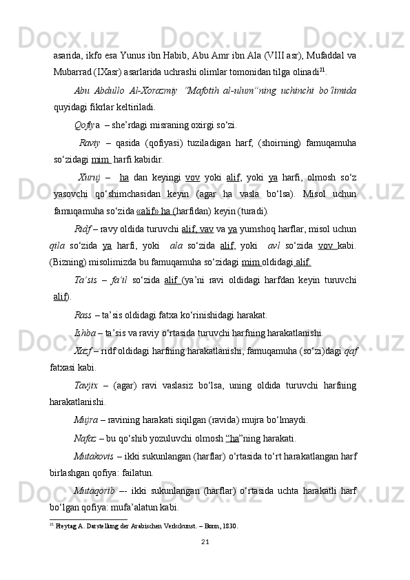 asarida, ikfo esa Yunus ibn Habib, Abu Amr ibn Ala (VIII asr), Mufaddal va
Mubarrad (IXasr) asarlarida uchrashi olimlar tomonidan tilga olinadi 21
.
Abu   Abdullo   Al-Xorazmiy   “Mafotih   al-ulum”ning   uchinchi   bo‘limida
quyidagi fikrlar keltiriladi.
  Qofiy a  – she’rdagi misraning oxirgi so‘zi.
  Raviy   –   qasida   (qofiyasi)   tuziladigan   harf,   (shoirning)   famuqamuha
so‘zidagi  mim   harfi kabidir.
  Xuruj   –     ha   dan   keyingi   vov   yoki   alif ,   yoki   ya   harfi,   olmosh   so‘z
yasovchi   qo‘shimchasidan   keyin   (agar   ha   vasla   bo‘lsa).   Misol   uchun
famuqamuha so‘zida  «alif» ha ( harfidan) keyin (turadi).
Ridf  –   ravy oldida turuvchi  alif, vav  va  ya  yumshoq harflar, misol uchun
qila   so‘zida   ya   harfi,   yoki     ala   so‘zida   alif ,   yoki     avl   so‘zida   vov   kabi.
(Bizning) misolimizda bu famuqamuha so‘zidagi  mim  oldidagi  alif.
Ta’sis   –   fa’il   so‘zida   alif   (ya’ni   ravi   oldidagi   harfdan   keyin   turuvchi
alif ).
Rass  – ta’sis oldidagi fatxa ko‘rinishidagi harakat.
  Ishba  – ta’sis va raviy o‘rtasida turuvchi harfning harakatlanishi.
Xazf  – ridf oldidagi harfning harakatlanishi, famuqamuha (so‘zi)dagi  qaf
fatxasi kabi.
Tavjix   –   (agar)   ravi   vaslasiz   bo‘lsa,   uning   oldida   turuvchi   harfning
harakatlanishi.
Mujra  – ravining harakati siqilgan (ravida) mujra bo‘lmaydi.
Nafaz  – bu qo‘shib yozuluvchi olmosh  “ha ”ning harakati.
Mutakovis  – ikki sukunlangan (harflar) o‘rtasida to‘rt harakatlangan harf
birlashgan qofiya: failatun.
  Mutaqorib   –-   ikki   sukunlangan   (harflar)   o‘rtasida   uchta   harakatli   harf
bo‘lgan qofiya: mufa’alatun kabi.
21
 Freytag A. Darstellung der Arabischen Verkckunst. – Bonn, 1830.
21 