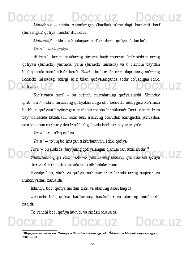 Mutadorik   –   ikkita   sukunlangan   (harflar)   o‘rtasidagi   harakatli   harf
(birlashgan) qofiya: mustaf’ilun kabi.
Mutaradif  –- ikkita sukunlangan harfdan iborat qofiya: failan kabi.
Tasri’ –   ichki qofiya
At-tasri’ –   bunda   qasidaning   birinchi   bayti   musarra’   ko‘rinishida   uning
qofiyasi   (birinchi)   yarmida,   ya’ni   (birinchi   misrada)   va   u   birinchi   baytdan
boshqalarida ham bo‘lishi kerak.  Tasri’ – bu birinchi misradagi oxirgi so‘zning
ikkinchi   misradagi   oxirgi   so‘z   bilan   qofiyalanganda   sodir   bo‘ladigan   ichki
qofiyadir.
She’riyatda   tasri’   –   bu   birinchi   misralarning   qofiyalanishi.   Shunday
qilib, tasri’– ikkita misraning qofiyalanishiga olib keluvchi oddiygina ko‘rinish
bo‘lib, u qofiyani boyitadigan dastlabki manba hisoblanadi.Tasri’ odatda bitta
bayt   doirasida   kuzatiladi,   lekin   buni   asarning   boshidan   oxirigacha,   jumladan,
qasida uchun majburiy deb hisoblashga bizda hech qanday asos yo‘q.
Tarsi’  – noto‘liq qofiya
Tarsi’  –- to‘liq bo‘lmagan takrorlanuvchi ichki qofiya.
Tarsi’ –   bu alohida (bayt)ning qofiyalangan qismlardan tuzilishidir. 22
 
Shamsiddin   Qays   Roziy   «Al-mo‘’jam...»ning   ikkinchi   qismida   esa   qofiya
ilmi va she’r naqdi xususida va u olti bobdan iborat:
Avvalgi   bob,   she’r   va   qofiya   ma’nolari   zikri   hamda   uning   haqiqati   va
imkoniyatlari xususida.
Ikkinchi bob, qofiya harflari zikri va ularning asosi haqida.
Uchinchi   bob,   qofiya   harflarining   harakatlari   va   ularning   nomlanishi
haqida.
To‘rtinchi bob, qofiya hududi va sinflari xususida.
22
Шарқ   мумтоз   поэтикаси .  Ҳамидулла   Болтабоев   талқинида . – Т .:  Ўзбекистон   Миллий    энциклопедиси , 
2008. – Б. 283 .
22 