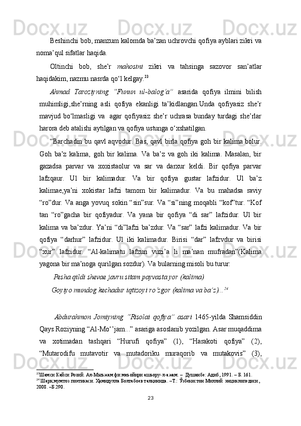 Beshinchi bob, manzum kalomda ba’zan uchrovchi qofiya ayblari zikri va
noma’qul sifatlar haqida.
Oltinchi   bob,   she’r   mahosini   zikri   va   tahsinga   sazovor   san’atlar
haqidakim, nazmu nasrda qo‘l kelgay. 23
Ahmad   Taroziyning   “Funun   ul-balog‘a”   asarida   qofiya   ilmini   bilish
muhimligi,she’rning   asli   qofiya   ekanligi   ta’kidlangan.Unda   qofiyasiz   she’r
mavjud   bo‘lmasligi   va     agar   qofiyasiz   she’r   uchrasa   bunday   turdagi   she’rlar
harora deb atalishi aytilgan va qofiya ustunga o‘xshatilgan.
“Barchadin bu qavl aqvodur. Bas, qavl birla qofiya goh bir kalima bolur.
Goh   ba’z   kalima,   goh   bir   kalima.   Va   ba’z   va   goh   iki   kalima.   Masalan,   bir
gazadsa   parvar   va   xoxistaolur   va   sar   va   darxur   keldi.   Bir   qofiya   parvar
lafzqaur.   Ul   bir   kalimadur.   Va   bir   qofiya   gustar   lafzidur.   Ul   ba’z
kalimae,ya’ni   xokistar   lafzi   tamom   bir   kalimadur.   Va   bu   mahadsa   raviy
“ro”dur. Va  anga yovuq sokin “sin”sur.  Va “si”ning  moqabli  “kof”tur. “Kof
tan   “ro”gacha   bir   qofiyadur.   Va   yana   bir   qofiya   “di   sar”   lafzidur.   Ul   bir
kalima va ba’zdur. Ya’ni  “di”lafzi  ba’zdur. Va “sar”  lafzi  kalimadur. Va bir
qofiya   “darhur”   lafzidur.   Ul   iki   kalimadur.   Birisi   “dar”   lafzvdur   va   birisi
“xur”   lafzidur.   “Al-kalimatu   lafzun   vuzi’a   li   ma’nan   mufradan”(Kalima
yagona bir ma’noga qurilgan sozdur). Va bularning misoli bu turur:
  Pesha qildi shevae javru sitam payvasta yor (kalima)
 Goyiyo mundog kechadur iqtizoyi ro‘zgor (kalima va ba’z)... 24
Abdurahmon   Jomiyning   “Risolai   qofiya”   asari   1465-yilda   Shamsiddin
Qays Roziyning “Al-Mo‘’jam...” asariga asoslanib yozilgan. Asar muqaddima
va   xotimadan   tashqari   “Hurufi   qofiya”   (1),   “Harakoti   qofiya”   (2),
“Mutarodifu   mutavotir   va   mutadoriku   muraqorib   va   mutakovis”   (3),
23
Шамси Кайси Розий. Ал-Мыъжам фи маъойири ашъору-л-ажам. –  Душанбе: Адиб, 1991. – Б. 161.
24
  Шарқ мумтоз поэтикаси. Ҳамидулла Болтабоев талқинида. –Т.: Ўзбекистон Миллий  энциклопедиси, 
2008. –Б.290.
23 