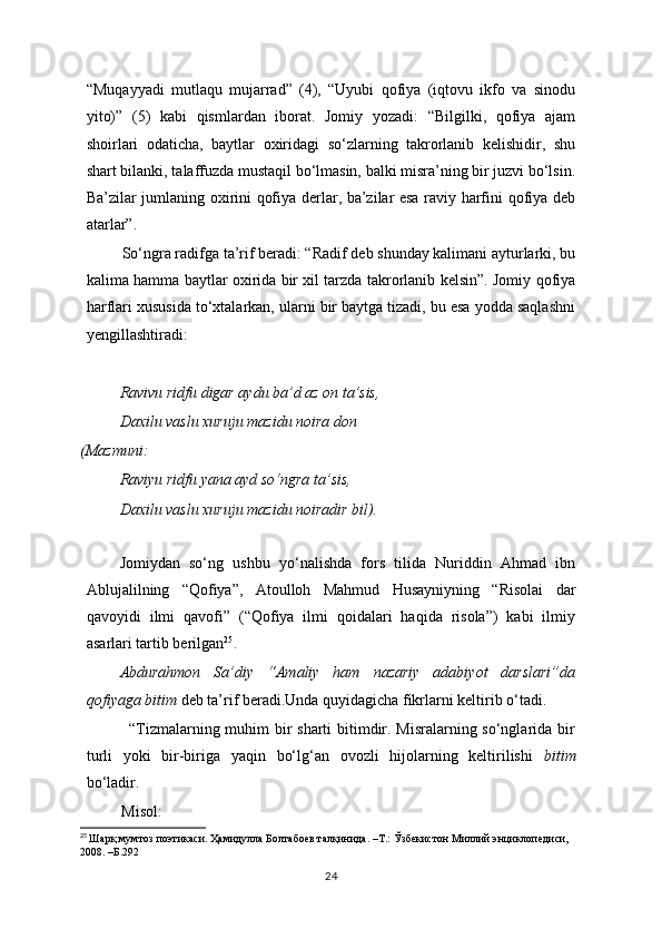 “Muqayyadi   mutlaqu   mujarrad”   (4),   “Uyubi   qofiya   (iqtovu   ikfo   va   sinodu
yito)”   (5)   kabi   qismlardan   iborat.   Jomiy   yozadi:   “Bilgilki,   qofiya   ajam
shoirlari   odaticha,   baytlar   oxiridagi   so‘zlarning   takrorlanib   kelishidir,   shu
shart bilanki, talaffuzda mustaqil bo‘lmasin, balki misra’ning bir juzvi bo‘lsin.
Ba’zilar jumlaning oxirini qofiya derlar, ba’zilar esa raviy harfini qofiya deb
atarlar”.
         So‘ngra radifga ta’rif beradi: “Radif deb shunday kalimani ayturlarki, bu
kalima hamma baytlar oxirida bir xil tarzda takrorlanib kelsin”. Jomiy qofiya
harflari xususida to‘xtalarkan, ularni bir baytga tizadi, bu esa yodda saqlashni
yengillashtiradi:
Ravivu ridfu digar aydu ba’d az on ta’sis,
Daxilu vaslu xuruju mazidu noira don
(Mazmuni:
Raviyu ridfu yana ayd so‘ngra ta’sis,
Daxilu vaslu xuruju mazidu noiradir bil).
        
  Jomiydan   so‘ng   ushbu   yo‘nalishda   fors   tilida   Nuriddin   Ahmad   ibn
Ablujalilning   “Qofiya”,   Atoulloh   Mahmud   Husayniyning   “Risolai   dar
qavoyidi   ilmi   qavofi”   (“Qofiya   ilmi   qoidalari   haqida   risola”)   kabi   ilmiy
asarlari tartib berilgan 25
. 
Abdurahmon   Sa’diy   “Amaliy   ham   nazariy   adabiyot   darslari”da
qofiyaga bitim  deb ta’rif beradi.Unda quyidagicha fikrlarni keltirib o‘tadi.
               “Tizmalarning muhim bir  sharti  bitimdir. Misralarning so‘nglarida bir
turli   yoki   bir-biriga   yaqin   bo‘lg‘an   ovozli   hijolarning   keltirilishi   bitim
bo‘ladir.
         Misol: 
25
  Шарқ мумтоз поэтикаси. Ҳамидулла Болтабоев талқинида. –Т.: Ўзбекистон Миллий энциклопедиси, 
2008. –Б.292
24 