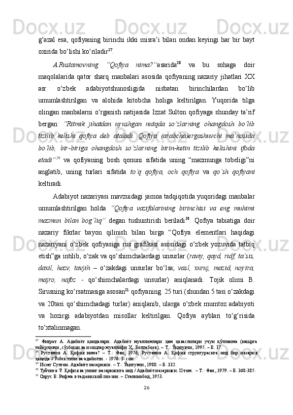 g‘azal   esa,   qofiyaning   birinchi   ikki   misra’i   bilan   ondan   keyingi   har   bir   bayt
oxirida bo‘lishi ko‘riladir 27
. 
A.Rustamovning   “Qofiya   nima?” asarida 28
  va   bu   sohaga   doir
maqolalarida   qator   sharq   manbalari   asosida   qofiyaning   nazariy   jihatlari   XX
asr   o‘zbek   adabiyotshunosligida   nisbatan   birinchilardan   bo‘lib
umumlashtirilgan   va   alohida   kitobcha   holiga   keltirilgan.   Yuqorida   tilga
olingan   manbalarni   o‘rganish   natijasida   Izzat   Sulton   qofiyaga   shunday   ta’rif
bergan:   “Ritmik   jihatdan   uyushgan   nutqda   so‘zlarning   ohangdosh   bo‘lib
tizilib   kelishi   qofiya   deb   ataladi.   Qofiya   (arabcha)ergashuvchi   ma’nosida
bo‘lib,   bir-biriga   ohangdosh   so‘zlarning   birin-ketin   tizilib   kelishini   ifoda
etadi” 29
  va   qofiyaning   bosh   qonuni   sifatida   uning   “mazmunga   tobeligi”ni
anglatib,   uning   turlari   sifatida   to‘q   qofiya,   och   qofiya   va   qo‘sh   qofiyani
keltiradi. 
  Adabiyot nazariyasi mavzuidagi jamoa tadqiqotida yuqoridagi manbalar
umumlashtirilgan   holda   “Qofiya   vazifalarining   birinchisi   va   eng   muhimi
mazmun   bilan   bog‘liq”   degan   tushuntirish   beriladi 30
.   Qofiya   tabiatiga   doir
nazariy   fikrlar   bayon   qilinish   bilan   birga   “Qofiya   elementlari   haqidagi
nazariyani   o‘zbek   qofiyasiga   rus   grafikasi   asosidagi   o‘zbek   yozuvida   tatbiq
etish”ga intilib, o‘zak va qo‘shimchalardagi unsurlar ( raviy, qayd, ridf, ta’sis,
daxil,   hazv,   tavjih   –   o‘zakdagi   unsurlar   bo‘lsa;   vasl,   xuruj,   mazid,   noyira,
majro,   nafoz   -   qo‘shimchalardagi   unsurlar)   aniqlanadi.   Tojik   olimi   B.
Sirusning ko‘rsatmasiga asosan 31
 qofiyaning  25 turi (shundan 5 tasi o‘zakdagi
va   20tasi   qo‘shimchadagi   turlar)   aniqlanib,   ularga   o‘zbek   mumtoz   adabiyoti
va   hozirgi   adabiyotdan   misollar   keltirilgan.   Qofiya   ayblari   to‘g‘risida
to‘xtalinmagan.
27
  Фитрат   А.   Адабиёт   қоидалари.   Адабиёт   муаллимлари   ҳам   ҳаваслилари   учун   қўлланма   (нашрга
тайёрловчи, сўзбоши ва изощлар муаллифи Ҳ.  Болтабоев). – Т.: Ўқитувчи, 1995. – Б. 17.
28
  Рустамов   А.   Қофия   нима?   –   Т.:   Фан,   1976;   Рустамов   А.   Қофия   структурасига   оид   бир   назария
ҳақида //Ўзбек тили ва адабиёти. - 1976. 3- сон.
29
 Иззат Султон. Адабиёт назарияси. – Т.: Ўқитувчи, 1980. – Б. 332 .
30
 Туйчиев У. Қофия ва унинг назариясига оид / Адабиёт назарияси. II том.  – Т.: Фан, 1979. – Б. 368-385.
31
 Сирус Б. Рифма в таджикской поэзии. – Сталинобод, 1953.
26 