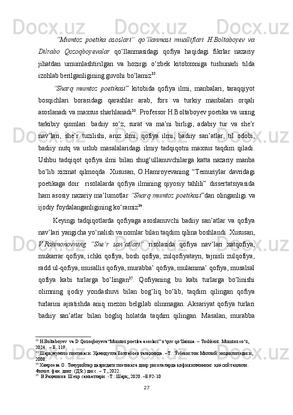   “Mumtoz   poetika   asoslari”   qo‘llanmasi   mualliflari   H.Boltaboyev   va
Dilrabo   Qozoqboyevalar   qo‘llanmasidagi   qofiya   haqidagi   fikrlar   nazariy
jihatdan   umumlashtirilgan   va   hozirgi   o‘zbek   kitobxoniga   tushunarli   tilda
izohlab berilganligining guvohi bo‘lamiz 32
.
  “Sharq   mumtoz   poetikasi ”   kitobida   qofiya   ilmi,   manbalari,   taraqqiyot
bosqichlari   borasidagi   qarashlar   arab,   fors   va   turkiy   manbalari   orqali
asoslanadi va maxsus sharhlanadi 33
. Professor H.Boltaboyev poetika va uning
tarkibiy   qismlari:   badiiy   so‘z,   surat   va   ma’ni   birligi,   adabiy   tur   va   she’r
nav’lari,   she’r   tuzilishi,   aruz   ilmi,   qofiya   ilmi,   badiiy   san’atlar,   til   odobi,
badiiy   nutq   va   uslub   masalalaridagi   ilmiy   tadqiqotni   maxsus   taqdim   qiladi.
Ushbu   tadqiqot   qofiya   ilmi   bilan   shug‘ullanuvchilarga   katta   nazariy   manba
bo‘lib   xizmat   qilmoqda.   Xususan,   O.Hamroyevaning   “Temuriylar   davridagi
poetikaga   doir     risolalarda   qofiya   ilmining   qiyosiy   tahlili”   dissertatsiyasida
ham asosiy nazariy ma’lumotlar   “Sharq mumtoz poetikasi ”dan olinganligi va
ijodiy foydalanganligining ko‘ramiz 34
. 
Keyingi   tadqiqotlarda   qofiyaga   asoslanuvchi   badiiy   san’atlar   va   qofiya
nav’lari yangicha yo‘nalish va nomlar bilan taqdim qilina boshlandi. Xususan,
V.Rahmonovning   “She’r   san’atlari”   risolasida   qofiya   nav’lari   xatqofiya,
mukarrar   qofiya,   ichki   qofiya,   bosh   qofiya,   zulqofiyatayn,   tajnisli   zulqofiya,
radd ul-qofiya, musallis qofiya, murabba’ qofiya, mulamma’ qofiya, musalsal
qofiya   kabi   turlarga   bo‘lingan 35
.   Qofiyaning   bu   kabi   turlarga   bo‘linishi
olimning   ijodiy   yondashuvi   bilan   bog‘liq   bo‘lib,   taqdim   qilingan   qofiya
turlarini   ajratishda   aniq   mezon   belgilab   olinmagan.   Aksariyat   qofiya   turlari
badiiy   san’atlar   bilan   bogliq   holatda   taqdim   qilingan.   Masalan,   murabba
32
  H . Boltaboyev    va   D . Qozoqboyeva “ Mumtoz poetika asoslari ”   o ‘quv qo‘llanma. – Toshkent: Mumtoz so‘z, 
2024.  –   Б .  1 19.
33
 Шарқ мумтоз поэтикаси. Ҳамидулла Болтабоев талқинида. –Т.: Ўзбекистон Миллий  энциклопедиси, 
2008.
34
  Xaмроева О. Темурийлар давридаги поэтикага доир рисолаларда қофия илмининг  қиёсий таҳлили.  
Филол. фан. докт. (ДSc) дисс. – Т., 2022.
35
  В.Раҳмонов. Шеър санъатлари. -Т.: Шарқ, 2020. –Б.92-10
27 