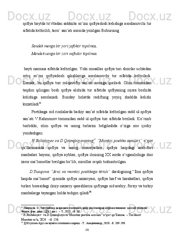 qofiya baytda to‘rttadan sakkizta so‘zni qofiyadosh kelishiga asoslanuvchi tur
sifatida keltirilib, tarsi’ san’ati asosida yozilgan Boburning
Sendek menga bir yori jafokor topilmas,
Mendek senga bir zori vafodor topilmas
 bayti namuna sifatida keltirilgan. Yoki musallas qofiya turi shoirlar uchtadan
ortiq   so‘zni   qofiyadosh   qilishlariga   asoslanuvchi   tur   sifatida   keltiriladi.
Demak,   bu   qofiya   turi   zulqavofiy   san’ati   asosiga   quriladi.   Olim   tomonidan
taqdim   qilingan   bosh   qofiya   alohida   tur   sifatida   qofiyaning   misra   boshida
kelishiga   asoslanadi.   Bunday   holatda   radifning   yoyiq   shaklda   kelishi
kuzatiladi 36
.
Poetikaga oid risolalarda badiiy san’at sifatida keltirilgan radd ul-qofiya
san’ati V.Rahmonov tomonidan radd ul-qofiya turi sifatida beriladi. Ko‘rinib
turibdiki,   olim   qofiya   va   uning   turlarini   belgilashda   o‘ziga   xos   ijodiy
yondashgan.
  H.Boltaboyev va D.Qozoqboyevaning 37
 “ Mumtoz poetika asoslari ”   o ‘quv
qo‘llanma sida   q ofiya   va   uning   xususiyatlari ,   q ofiya   haqidagi   arab-fors
manbalari bayoni , qofiya ayblari, q ofiya ilmining XX asrda o‘rganilishiga doir
zarur ma’lumotlar berilgan bo‘lib, misollar orqali tushuntirilgan.
D.Yusupova “Aruz va mumtoz poetikaga kirish”   darsligining “Ilmi qofiya
haqida ma’lumot” qismida qofiya nazariyasi, qofiya harf va harakatlari, qofiya
turlari borasidagi ilmiy-nazariy qarashlarini qofiyaga oid arabiy, forsiy va turkiy
manbalarga tayangan holda tadqim qiladi 38
.
36
 Xaмроева О. Темурийлар давридаги поэтикага доир рисолаларда қофия илмининг  қиёсий таҳлили.  
Филол. фан. докт. (ДSc) дисс. – Т., 2022.   –Б . . 30
37
  H.Boltaboyev  va D.Qozoqboyeva“Mumtoz poetika asoslari ”   o ‘quv qo‘llanma. – Toshkent: 
Mumtoz so‘z, 2024.  – Б .  156 .
38
 Д.Юсупова Аруз ва мумтоз поэтикага кириш. -Т.: Академнашр, 2020. -Б. 289-29 0
28 