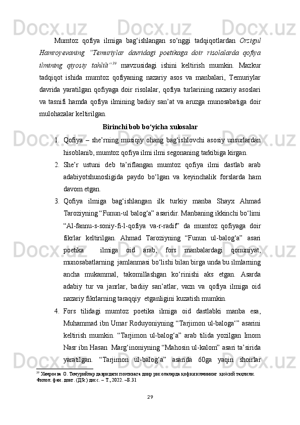 Mumtoz   qofiya   ilmiga   bag‘ishlangan   so‘nggi   tadqiqotlardan   Orzigul
Hamroyevaning   “Temuriylar   davridagi   poetikaga   doir   risolalarda   qofiya
ilmining   qiyosiy   tahlili” 39
  mavzusidagi   ishini   keltirish   mumkin.   Mazkur
tadqiqot   ishida   mumtoz   qofiyaning   nazariy   asos   va   manbalari,   Temuriylar
davrida   yaratilgan   qofiyaga   doir   risolalar,   qofiya   turlarining   nazariy   asoslari
va   tasnifi   hamda   qofiya   ilmining   badiiy   san’at   va   aruzga   munosabatiga   doir
mulohazalar keltirilgan.
Birinchi bob bo‘yicha xulosalar
1. Qofiya   –   she’rning   musiqiy   ohang   bag‘ishlovchi   asosiy   unsurlardan
hisoblanib, mumtoz qofiya ilmi ilmi segonaning tarkibiga kirgan.
2. She’r   ustuni   deb   ta’riflangan   mumtoz   qofiya   ilmi   dastlab   arab
adabiyotshunosligida   paydo   bo‘lgan   va   keyinchalik   forslarda   ham
davom etgan.
3. Qofiya   ilmiga   bag‘ishlangan   ilk   turkiy   manba   Shayx   Ahmad
Taroziyning “Funun-ul balog‘a” asaridir. Manbaning ikkinchi bo‘limi
“Al-fannu-s-soniy-fi-l-qofiya   va-r-radif”   da   mumtoz   qofiyaga   doir
fikrlar   keltirilgan.   Ahmad   Taroziyning   “Funun   ul-balog‘a”   asari
poetika     ilmiga   oid   arab,   fors   manbalardagi   qonuniyat,
munosabatlarning  jamlanmasi bo‘lishi bilan birga unda bu ilmlarning
ancha   mukammal,   takomillashgan   ko‘rinishi   aks   etgan.   Asarda
adabiy   tur   va   janrlar,   badiiy   san’atlar,   vazn   va   qofiya   ilmiga   oid
nazariy fikrlarning taraqqiy  etganligini kuzatish mumkin.
4. Fors   tilidagi   mumtoz   poetika   ilmiga   oid   dastlabki   manba   esa,
Muhammad ibn Umar Roduyoniyning “Tarjimon ul-baloga‘” asarini
keltirish   mumkin.   “Tarjimon   ul-balog‘a”   arab   tilida   yozilgan   Imom
Nasr ibn Hasan  Marg‘inoniyning “Mahosin ul-kalom” asari ta’sirida
yaratilgan.   “Tarjimon   ul-balog‘a”   asarida   60ga   yaqin   shoirlar
39
 Xaмроева О. Темурийлар давридаги поэтикага доир рисолаларда қофия илмининг  қиёсий таҳлили. 
Филол. фан. докт. (ДSc) дисс. – Т., 2022.   –Б. 31  
29 