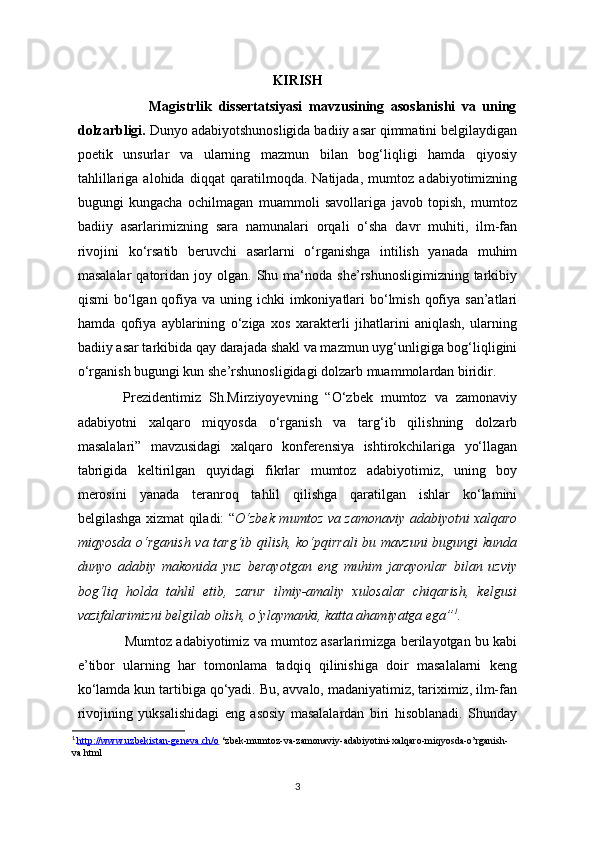 KIRISH
                      Magistrlik   dissertatsiyasi   mavzusining   asoslanishi   va   uning
dolzarbligi.  Dunyo adabiyotshunosligida badiiy asar qimmatini belgilaydigan
poetik   unsurlar   va   ularning   mazmun   bilan   bog‘liqligi   hamda   qiyosiy
tahlillariga   alohida   diqqat   qaratilmoqda.   Natijada,   mumtoz   adabiyotimizning
bugungi   kungacha   ochilmagan   muammoli   savollariga   javob   topish,   mumtoz
badiiy   asarlarimizning   sara   namunalari   orqali   o‘sha   davr   muhiti,   ilm-fan
rivojini   ko‘rsatib   beruvchi   asarlarni   o‘rganishga   intilish   yanada   muhim
masalalar  qatoridan  joy  olgan.  Shu  ma‘noda  she’rshunosligimizning  tarkibiy
qismi  bo‘lgan qofiya va  uning ichki  imkoniyatlari  bo‘lmish  qofiya san’atlari
hamda   qofiya   ayblarining   o‘ziga   xos   xarakterli   jihatlarini   aniqlash,   ularning
badiiy asar tarkibida qay darajada shakl va mazmun uyg‘unligiga bog‘liqligini
o‘rganish bugungi kun she’rshunosligidagi dolzarb muammolardan biridir. 
            Prezidentimiz   Sh.Mirziyoyevning   “O‘zbek   mumtoz   va   zamonaviy
adabiyotni   xalqaro   miqyosda   o‘rganish   va   targ‘ib   qilishning   dolzarb
masalalari”   mavzusidagi   xalqaro   konferensiya   ishtirokchilariga   yo‘llagan
tabrigida   keltirilgan   quyidagi   fikrlar   mumtoz   adabiyotimiz,   uning   boy
merosini   yanada   teranroq   tahlil   qilishga   qaratilgan   ishlar   ko‘lamini
belgilashga xizmat qiladi: “ O‘zbek mumtoz va zamonaviy adabiyotni xalqaro
miqyosda o‘rganish va targ‘ib qilish, ko‘pqirrali  bu mavzuni  bugungi kunda
dunyo   adabiy   makonida   yuz   berayotgan   eng   muhim   jarayonlar   bilan   uzviy
bog‘liq   holda   tahlil   etib,   zarur   ilmiy-amaliy   xulosalar   chiqarish,   kelgusi
vazifalarimizni belgilab olish, o‘ylaymanki, katta ahamiyatga ega” 1
.
                  Mumtoz adabiyotimiz va mumtoz asarlarimizga berilayotgan bu kabi
e’tibor   ularning   har   tomonlama   tadqiq   qilinishiga   doir   masalalarni   keng
ko‘lamda kun tartibiga qo‘yadi. Bu, avvalo, madaniyatimiz, tariximiz, ilm-fan
rivojining   yuksalishidagi   eng   asosiy   masalalardan   biri   hisoblanadi.   Shunday
1
  http://www.uzbekistan-geneva.ch/o  ‘zbek-mumtoz-va-zamonaviy-adabiyotini-xalqaro-miqyosda-o’rganish-
va.html
3 