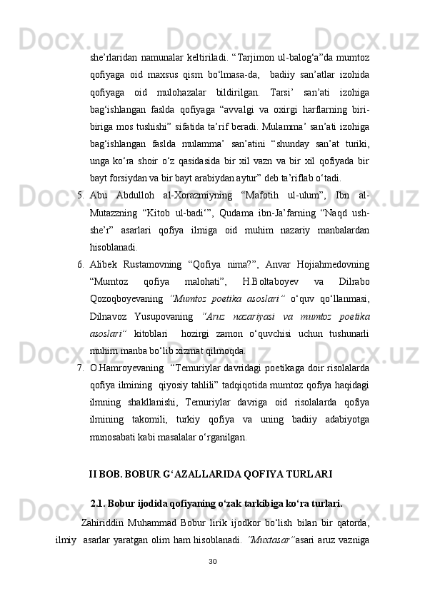 she’rlaridan   namunalar   keltiriladi.   “Tarjimon   ul-balog‘a”da   mumtoz
qofiyaga   oid   maxsus   qism   bo‘lmasa-da,     badiiy   san’atlar   izohida
qofiyaga   oid   mulohazalar   bildirilgan.   Tarsi’   san’ati   izohiga
bag‘ishlangan   faslda   qofiyaga   “avvalgi   va   oxirgi   harflarning   biri-
biriga mos tushishi” sifatida ta’rif beradi. Mulamma’  san’ati izohiga
bag‘ishlangan   faslda   mulamma’   san’atini   “shunday   san’at   turiki,
unga   ko‘ra   shoir   o‘z   qasidasida   bir   xil   vazn   va   bir   xil   qofiyada   bir
bayt forsiydan va bir bayt arabiydan aytur” deb ta’riflab o‘tadi.
5. Abu   Abdulloh   al-Xorazmiyning   “Mafotih   ul-ulum”,   Ibn   al-
Mutazzning   “Kitob   ul-badi‘”,   Qudama   ibn-Ja’farning   “Naqd   ush-
she’r”   asarlari   qofiya   ilmiga   oid   muhim   nazariy   manbalardan
hisoblanadi.
6. Alibek   Rustamovning   “Qofiya   nima?”,   Anvar   Hojiahmedovning
“Mumtoz   qofiya   malohati”,   H.Boltaboyev   va   Dilrabo
Qozoqboyevaning   “ Mumtoz   poetika   asoslari ”   o ‘quv   qo‘llanma si,
Dilnavoz   Yusupovaning   “Aruz   nazariyasi   va   mumtoz   poetika
asoslari”   kitoblari     hozirgi   zamon   o‘quvchisi   uchun   tushunarli
muhim manba bo‘lib xizmat qilmoqda.
7. O.Hamroyevaning    “Temuriylar   davridagi   poetikaga  doir   risolalarda
qofiya ilmining   qiyosiy tahlili” tadqiqotida mumtoz qofiya haqidagi
ilmning   shakllanishi,   Temuriylar   davriga   oid   risolalarda   qofiya
ilmining   takomili,   turkiy   qofiya   va   uning   badiiy   adabiyotga
munosabati kabi masalalar o‘rganilgan.                                   
II BOB. BOBUR G‘AZALLARIDA QOFIYA TURLARI
        
              2.1. Bobur ijodida qofiyaning o‘zak tarkibiga ko‘ra turlari.
Zahiriddin   Muhammad   Bobur   lirik   ijodkor   bo‘lish   bilan   bir   qatorda,
ilmiy   asarlar  yaratgan olim  ham hisoblanadi.   “Muxtasar” asari   aruz vazniga
30 