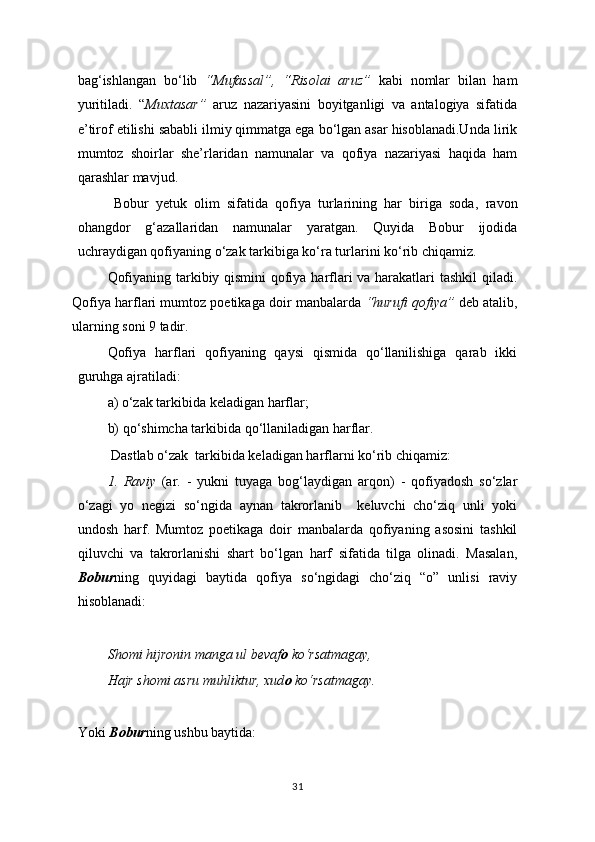 bag‘ishlangan   bo‘lib   “Mufassal”,   “Risolai   aruz”   kabi   nomlar   bilan   ham
yuritiladi.   “ Muxtasar”   aruz   nazariyasini   boyitganligi   va   antalogiya   sifatida
e’tirof etilishi sababli ilmiy qimmatga ega bo‘lgan asar hisoblanadi.Unda lirik
mumtoz   shoirlar   she’rlaridan   namunalar   va   qofiya   nazariyasi   haqida   ham
qarashlar mavjud.
Bobur   yetuk   olim   sifatida   qofiya   turlarining   har   biriga   soda ,   ravon
ohangdor   g‘azallaridan   namunalar   yaratgan.   Quyida   Bobur   ijodida
uchraydigan qofiyaning o‘zak tarkibiga ko‘ra turlarini ko‘rib chiqamiz.
Qofiyaning tarkibiy qismini qofiya harflari va harakatlari tashkil qiladi.
Qofiya harflari mumtoz poetikaga doir manbalarda  “hurufi qofiya”  deb atalib,
ularning soni 9 tadir.  
Qofiya   harflari   qofiyaning   qaysi   qismida   qo‘llanilishiga   qarab   ikki
guruhga ajratiladi:
a) o‘zak tarkibida keladigan harflar;  
b) qo‘shimcha tarkibida qo‘llaniladigan harflar.
 Dastlab o‘zak  tarkibida keladigan harflarni ko‘rib chiqamiz: 
1.   Raviy   (ar.   -   yukni   tuyaga   bog‘laydigan   arqon)   -   qofiyadosh   so‘zlar
o‘zagi   yo   negizi   so‘ngida   aynan   takrorlanib     keluvchi   cho‘ziq   unli   yoki
undosh   harf.   Mumtoz   poetikaga   doir   manbalarda   qofiyaning   asosini   tashkil
qiluvchi   va   takrorlanishi   shart   bo‘lgan   harf   sifatida   tilga   olinadi.   Masalan,
Bobur ning   quyidagi   baytida   qofiya   so‘ngidagi   cho‘ziq   “o”   unlisi   raviy
hisoblanadi: 
Shomi hijronin manga ul bevaf o  ko‘rsatmagay,
Hajr shomi asru muhliktur, xud o  ko‘rsatmagay.
Yoki  Bobur ning ushbu baytida:
31 