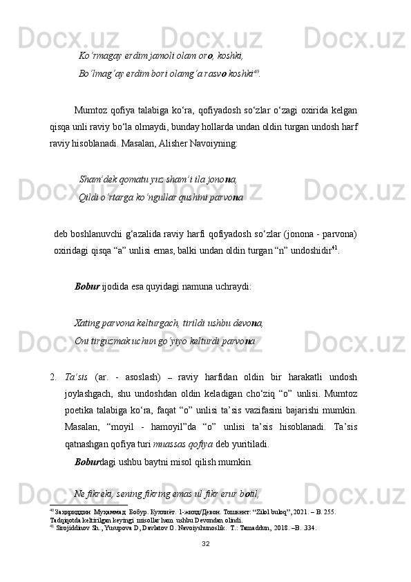 Ko‘rmagay erdim jamoli olam or o , koshki,
Bo‘lmag‘ay erdim bori olamg‘a rasv o  koshki 40
.
Mumtoz qofiya talabiga ko‘ra, qofiyadosh so‘zlar o‘zagi oxirida kelgan
qisqa unli raviy bo‘la olmaydi, bunday hollarda undan oldin turgan undosh harf
raviy hisoblanadi. Masalan, Alisher Navoiyning: 
  Sham’dek qomatu yuz sham’i ila jono n a, 
Qildi o‘rtarga ko‘ngullar qushini parvo n a  
deb boshlanuvchi g‘azalida raviy harfi qofiyadosh so‘zlar (jonona - parvona)
oxiridagi qisqa “a” unlisi emas, balki undan oldin turgan “n” undoshidir 41
. 
Bobur  ijodida esa quyidagi namuna uchraydi:
Xating parvona kelturgach, tirildi ushbu devo n a,
Oni tirguzmak uchun go‘yiyo kelturdi parvo n a
2. Ta’sis   (ar.   -   asoslash)   –   raviy   harfidan   oldin   bir   harakatli   undosh
joylashgach,   shu   undoshdan   oldin   keladigan   cho‘ziq   “o”   unlisi.   Mumtoz
poetika talabiga  ko‘ra,  faqat  “o”  unlisi   ta’sis  vazifasini   bajarishi   mumkin.
Masalan,   “moyil   -   hamoyil”da   “o”   unlisi   ta’sis   hisoblanadi.   Ta’sis
qatnashgan qofiya turi  muassas qofiya  deb yuritiladi. 
   Bobur dagi ushbu baytni misol qilish mumkin.
 
Ne fikreki, sening fikring emas ul fikr erur b o til,
40
  Заҳириддин    Муҳаммад    Бобур.   Куллиёт.  1-жилд/Девон. Тошкент: “Zilol buloq”, 2021.  –  B.   255. 
Tadqiqotda keltirilgan keyingi  misollar ham  ushbu Devondan olindi. 
41
 Sirojiddinov Sh., Yusupova D , Davlatov O.  Navoiyshunoslik.  T.: Tamaddun,  2018. –B.   . 334.
32