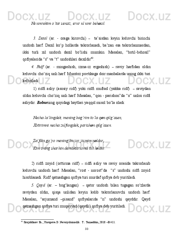 Ne umrekim o‘tar sensiz, erur ul umr beh o sil. 
  3.   Daxil   (ar.   -   oraga   kiruvchi)   –     ta’sisdan   keyin   keluvchi   birinchi
undosh   harf.   Daxil   ko‘p   hollarda   takrorlanadi,   ba’zan   esa   takrorlanmasdan,
ikki   turli   xil   undosh   daxil   bo‘lishi   mumkin.   Masalan,   “botil-behosil”
qofiyalarida “s” va “t” undoshlari daxildir 42
. 
4.   Ridf   (ar.   -   mingashish,   izma-iz   ergashish)   –   raviy   harfidan   oldin
keluvchi cho‘ziq unli harf. Mumtoz poetikaga doir manbalarda uning ikki turi
keltiriladi: 
1)   ridfi   asliy   (asosiy   ridf)   yoki   ridfi   mufrad   (yakka   ridf)     –   raviydan
oldin keluvchi cho‘ziq unli harf. Masalan, “qon - parishon”da “o” unlisi ridfi
asliydir.  Bobur ning quyidagi baytlari yaqqol misol bo‘la oladi:
  Necha la’lingdek, mening bag‘rim to‘la q o n qilg‘asen,
  Xotirimni necha zulfungdek ,  parish o n qilg‘asen.
Za’fdin go‘yo mening bu zor jismim n o ldur ,
Kim oning sharhin demakta xoma tili   l o ldur. 
2)   ridfi   zoyid   (orttirma   ridf)   –   ridfi   asliy   va   raviy   orasida   takrorlanib
keluvchi   undosh   harf.   Masalan,   “rost   -   norost”da     “s”   undoshi   ridfi   zoyid
hisoblanadi. Ridf qatnashgan qofiya turi murdaf qofiya deb yuritiladi. 
5.   Qayd   (ar.   –   bog‘langan)     –   qator   undosh   bilan   tugagan   so‘zlarda
raviydan   oldin,   qisqa   unlidan   keyin   kelib   takrorlanuvchi   undosh   harf.
Masalan,   “arjumand   –pisand”   qofiyalarida   “n”   undoshi   qayddir.   Qayd
qatnashgan qofiya turi muqayyad (qaydli) qofiya deb yuritiladi. 
          
42
 Sirojiddinov Sh., Yusupova D. Navoiyshunoslik.  T.: Tamaddun, 2018   – B.411 .
33 