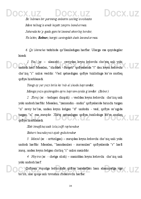 Bo‘lubmen bir parining anbarin sochig‘a vobasta
Meni telbag‘a emdi hojati zanjiru band ermas.
Jahonda ko‘p gado,garchi lavand atvorliq bordur,
Va lekin,  Bobur o,hargiz seningdek shah lavand ermas.
6.   Qo‘shimcha   tarkibida   qo‘llaniladigan   harflar.   Ularga   esa   quyidagilar
kiradi: 
1.   Vasl   (ar.   –     ulanish)   –     raviydan   keyin   keluvchi   cho‘ziq   unli   yoki
undosh harf. Masalan, “shiddati - furqati” qofiyalarida “t” dan keyin keluvchi
cho‘ziq   “i”   unlisi   vasldir.   Vasl   qatnashgan   qofiya   tuzilishiga   ko‘ra   mutlaq
qofiya hisoblanadi. 
Yangi oy yer yuzi birla ko‘rub el shodu bayram l ar,
Manga yuzu qoshingdin ayru bayram oyida g‘am l ar. (Bobur)
2.  Xuruj  (ar. - tashqari chiqish)   –  vasldan keyin keluvchi  cho‘ziq unli
yoki undosh harfdir. Masalan, “zamondin  -  ondin” qofiyalarida birinchi turgan
“n”   raviy   bo‘lsa,   undan   keyin   kelgan   “d”   undoshi   -   vasl,   qofiya   so‘ngida
turgan   “n”   esa   xurujdir.   Xuruj   qatnashgan   qofiya   tuzilishiga   ko‘ra   mutlaq
qofiya hisoblanadi. 
Xati binafsha,xadi lola,zulfi rayhondu r ,
Bahori husnda yuzi ajab gulistondu r .
3.  Mazid  (ar. - orttirilgan) – xurujdan keyin keluvchi cho‘ziq unli yoki
undosh   harfdir.   Masalan,   “hamdamlari   -   xurramlari”   qofiyalarida   “r”   harfi
xuruj, undan keyin kelgan cho'ziq “i” unlisi maziddir. 
4.   Noyira   (ar. - chetga olish) – maziddan keyin keluvchi   cho‘ziq unli
yoki undosh harf.
Qofiyani   vujudga   keltirishda   qofiya   harakatlari   ham   ahamiyatga   ega
bo‘lib, ular qisqa unli tovushni ifodalovchi harflar:  
34 