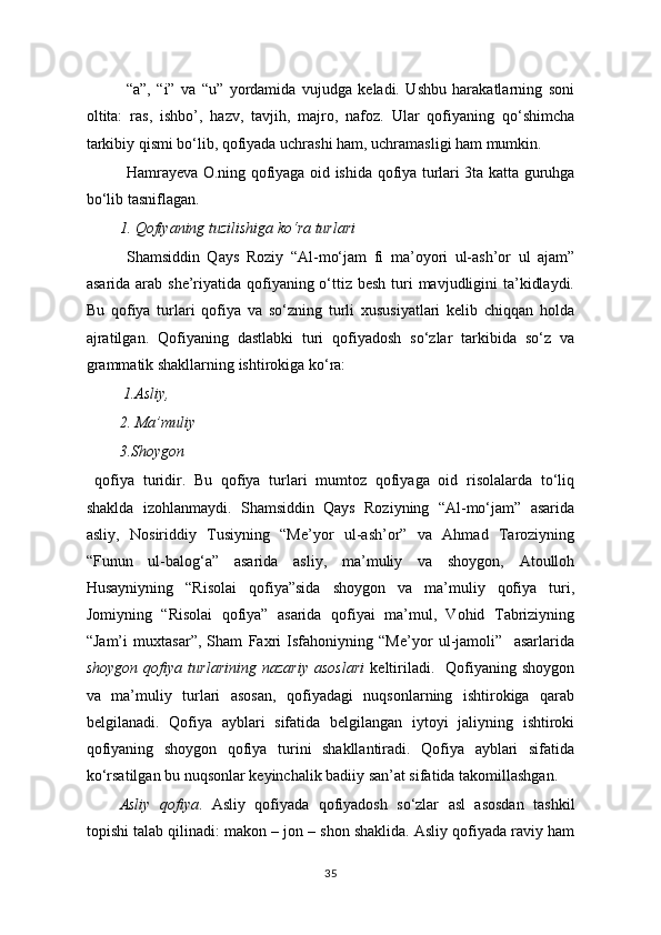 “a”,   “i”   va   “u”   yordamida   vujudga   keladi.   Ushbu   harakatlarning   soni
oltita:   ras,   ishbo’,   hazv,   tavjih,   majro,   nafoz.   Ular   qofiyaning   qo‘shimcha
tarkibiy qismi bo‘lib, qofiyada uchrashi ham, uchramasligi ham mumkin. 
Hamrayeva O.ning qofiyaga oid ishi da qofiya turlari 3ta katta guruhga
bo‘lib tasniflagan.
1. Qofiyaning tuzilishiga ko‘ra turlari 
Shamsiddin   Qays   Roziy   “Al- mo‘jam   fi   ma’oyori   ul-ash’or   ul   ajam”
asarida arab she’riyatida qofiyaning o‘ttiz besh turi  mavjudligini  ta’kidlaydi.
Bu   qofiya   turlari   qofiya   va   so‘zning   turli   xususiyatlari   kelib   chiqqan   holda
ajratilgan.   Qofiyaning   dastlabki   turi   qofiyadosh   so‘zlar   tarkibida   so‘z   va
grammatik shakllarning ishtirokiga ko‘ra:
 1.Asliy,
2. Ma’muliy
3.Shoygon
  qofiya   turidir.   Bu   qofiya   turlari   mumtoz   qofiyaga   oid   risolalarda   to‘liq
shaklda   izohlanmaydi.   Shamsiddin   Qays   Roziyning   “Al-mo‘jam”   asarida
asliy,   Nosiriddiy   Tusiyning   “Me’yor   ul-ash’or”   va   Ahmad   Taroziyning
“Funun   ul-balog‘a”   asarida   asliy,   ma’muliy   va   shoygon,   Atoulloh
Husayniyning   “Risolai   qofiya”sida   shoygon   va   ma’muliy   qofiya   turi,
Jomiyning   “Risolai   qofiya”   asarida   qofiyai   ma’mul,   Vohid   Tabriziyning
“Jam’i   muxtasar”,   Sham   Faxri   Isfahoniyning   “Me’yor   ul-jamoli”     asarlarida
shoygon   qofiya  turlarining   nazariy   asoslari   keltiriladi.    Qofiyaning   shoygon
va   ma’muliy   turlari   asosan,   qofiyadagi   nuqsonlarning   ishtirokiga   qarab
belgilanadi.   Qofiya   ayblari   sifatida   belgilangan   iytoyi   jaliyning   ishtiroki
qofiyaning   shoygon   qofiya   turini   shakllantiradi.   Qofiya   ayblari   sifatida
ko‘rsatilgan bu nuqsonlar keyinchalik badiiy san’at sifatida takomillashgan. 
Asliy   qofiya .   Asliy   qofiyada   qofiyadosh   so‘zlar   asl   asosdan   tashkil
topishi talab qilinadi: makon – jon – shon shaklida. Asliy qofiyada raviy ham
35 