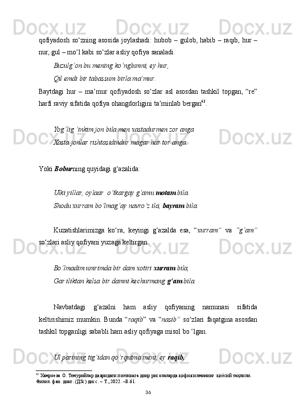 qofiyadosh so‘zning asosida  joylashadi:  hubob – gulob, habib – raqib, hur  –
nur, gul – mo‘l kabi so‘zlar asliy qofiya sanaladi.  
Buzulg‘on bu mening ko‘nglumni, ey hur,
Qil emdi bir tabassum birla ma’mur.
Baytdagi   hur   –   ma’mur   qofiyadosh   so‘zlar   asl   asosdan   tashkil   topgan,   “re”
harfi raviy sifatida qofiya ohangdorligini ta’minlab bergan 43
.
Yog‘lig ‘inkim jon bila men xastadurmen zor anga
Xasta jonlar rishtasidindur magar har tor anga.
Yoki  Bobur ning quyidagi g‘azalida:
 
Ulki yillar, oylaar  o‘tkargay g‘amu  motam  bila.
Shodu xurram bo‘lmag‘ay navro‘z ila,  bayram  bila.
  
Kuzatishlarimizga   ko‘ra,   keyingi   g‘azalda   esa,   “ xurram”   va   “g‘am”
so‘zlari asliy qofiyani yuzaga keltirgan.
Bo‘lmadim umrimda bir dam xotiri  xurram  bila,
Gar iliktan kelsa bir damni kechurmang  g‘am  bila.
Navbatdagi   g‘azalni   ham   asliy   qofiyaning   namunasi   sifatida
keltirishimiz   mumkin.   Bunda   “ raqib ”   va   “ nasib”   so‘zlari   faqatgina   asosdan
tashkil topganligi sababli ham asliy qofiyaga misol bo ‘lgan.
Ul parining tig‘idan qo‘rqutma meni, ey  raqib,
43
 Xaмроева О. Темурийлар давридаги поэтикага доир рисолаларда қофия илмининг  қиёсий таҳлили. 
Филол. фан. докт. (ДSc) дисс. – Т., 2022.  – Б.61.
36 