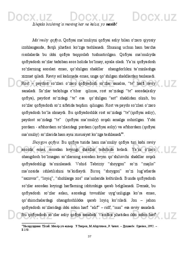 Ishqida boshimg‘a mening har ne kelsa, yo  nasib!
Ma’muliy qofiya .   Qofiyai ma’muliyni qofiyai asliy bilan o‘zaro qiyosiy
izohlanganda,   farqli   jihatlari   ko‘zga   tashlanadi.   Shuning   uchun   ham   barcha
risolalarda   bu   ikki   qofiya   taqqoslab   tushuntirilgan.   Qofiyai   ma’muliyda
qofiyadosh so‘zlar tarkiban asos holida bo‘lmay, ajrala oladi. Ya’ni qofiyadosh
so‘zlarning   asoslari   emas,   qo‘shilgan   shakllar     ohangdorlikni   ta’minlashga
xizmat qiladi. Raviy asl kalimada emas, unga qo‘shilgan shakllardan tanlanadi.
Rost   –   paydost   so‘zlari   o‘zaro   qofiyadosh   so‘zlar   sanalsa,   “te”   harfi   raviy
sanaladi.   So‘zlar   tarkibiga   e’tibor     qilinsa,   rost   so‘zidagi   “te”   asosda(asliy
qofiya),   paydost   so‘zidagi   “te”   esa     qo‘shilgan   “ast”   shaklidan   olinib,   bu
so‘zlar qofiyadosh so‘z sifatida taqdim  qilingan. Rost va paydo so‘zlari o‘zaro
qofiyadosh bo‘la olmaydi. Bu qofiyadoshlik rost so‘zidagi “te”(qofiyai asliy),
paydost   so‘zidagi   “te”     (qofiyai   ma’muliy)   orqali   amalga   oshirilgan.   Yoki
pordam - afshordam so‘zlaridagi pordam (qofiyai asliy) va afshordam (qofiyai
ma’muliy) so‘zlarida ham ayni xususiyat ko‘zga tashlanadi 44
. 
Shoygon   qofiya .   Bu   qofiya   turida   ham   ma’muliy   qofiya   turi   kabi   raviy
asosda   emas,   asosdan   keyingi   shakllar   tarkibida   keladi.   Ya’ni   o‘zaro
ohangdosh   bo‘lmagan   so‘zlarning   asosdan   keyin   qo‘shiluvchi   shakllar   orqali
qofiyadoshligi   ta’minlanadi.   Vohid   Tabriziy   “shoygon”   so‘zi   “majlis”
ma’nosida   ishlatilishini   ta’kidlaydi.   Biroq   “shoygon”   so‘zi   lug‘atlarda
“sazovor”, “loyiq”, “shohlarga xos” ma’nolarida keltiriladi. Bunda qofiyadosh
so‘zlar   asosdan   keyingi   harflarning   ishtirokiga   qarab   belgilanadi.   Demak,   bu
qofiyadosh   so‘zlar   aslan,   asosdagi   tovushlar   uyg‘unligiga   ko‘ra   emas,
qo‘shimchalardagi   ohangdoshlikka   qarab   loyiq   ko‘riladi.   Jon   –   jahon
qofiyadosh so‘zlaridagi ikki sokin harf: “alif” – ridf, “nun” esa raviy sanaladi.
Bu qofiyadosh so‘zlar asliy qofiya sanaladi. Vazifasi  jihatidan ikki sokin harf
44
Насируддини Тўсий. Меъёр-ул-ашъор   У.Тоиров, М.Абдуллоев, Р. алол. – Душанбе:  Ориёно, 1992. –Ҷ
Б.150.
37 