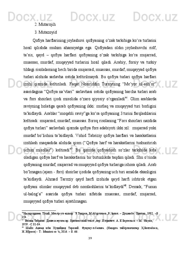 2. Mutarojih 
3. Mutazoyid 
    Qofiya harflarining joylashuvi qofiyaning o‘zak tarkibiga ko‘ra turlarini
hosil   qilishda   muhim   ahamiyatga   ega.   Qofiyadan   oldin   joylashuvchi   ridf,
ta’sis,   qayd   –   qofiya   harflari   qofiyaning   o‘zak   tarkibiga   ko‘ra   mujarrad,
muassas,   murdaf,   muqayyad   turlarini   hosil   qiladi.   Arabiy,   forsiy   va   turkiy
tildagi risolalarning hech birida mujarrad, muassas, murdaf, muqayyad qofiya
turlari   alohida  sarlavha   ostida  keltirilmaydi.  Bu   qofiya  turlari   qofiya  harflari
izohi   qismida   keltiriladi.   Faqat   Nosiriddin   Tursiyning   “Me’yor   ul-ash’or”
asaridagina “Qofiya na’vlari” sarlavhasi ostida qofiyaning barcha turlari arab
va   fors   shoirlari   ijodi   misolida   o‘zaro   qiyosiy   o‘rganiladi 46
.   Olim   arablarda
raviyning   holatiga  qarab   qofiyaning   ikki:   mutlaq   va  muqayyad   turi   borligini
ta’kidlaydi. Arablar “moqabli raviy”ga ko‘ra qofiyaning 3 turini farqlashlarini
keltiradi: mujarrad, murdaf, muassas. Biroq risolaning “Fors shoirlari nazdida
qofiya turlari” sarlavhali qismda qofiya fors adabiyoti ikki xil:  mujarrad yoki
murdaf  bo‘lishini  ta’kidlaydi. Vohid Tabriziy qofiya harflari  va harakatlarini
izohlash   maqsadida   alohida   qism   (“Qofiya   harf   va   harakatlarini   tushuntirish
uchun   misollar”)   keltiradi 47
.   Bu   qismda   qofiyadosh   so‘zlar   tarkibida   kela
oladigan qofiya harf va harakatlarini bir butunlikda taqdim qiladi. Shu o‘rinda
qofiyaning murdaf, mujarrad va muqayyad qofiya turlariga ishora qiladi. Arab
bo‘lmagan (ajam - fors) shoirlar ijodida qofiyaning uch turi amalda ekanligini
ta’kidlaydi.   Ahmad   Taroziy   qayd   harfi   izohida   qayd   harfi   ishtirok   etgan
qofiyani   olimlar   muqayyad   deb   nomlashlarini   ta’kidlaydi 48
.   Demak,   “Funun
ul-balog‘a”   asarida   qofiya   turlari   sifatida   muassas,   murdaf,   mujarrad,
muqayyad qofiya turlari ajratilmagan. 
46
Насируддини Тўсий. Меъёр-ул-ашъор  У.Тоиров, М.Абдуллоев, Р. алол. – Душанбе: Ориёно, 1992. –БҶ
154.
47
  Вохид Табризи. Джам и мухтасар. Критический текст, пер. И примеч. А. Е Бертельса. – М.: Наука,  
1959. -С.81-84.
48
  Шайх   Аҳмад   ибн   Худойдод   Тарозий.   Фунуну-л-балоға.   (Нашрга   тайёрловчилар   Ҳ.Болтабоев,
Ж.Жўраев) - Т.:  Mumtoz   so  ‘ z , 2016. –   Б. 66.
39 