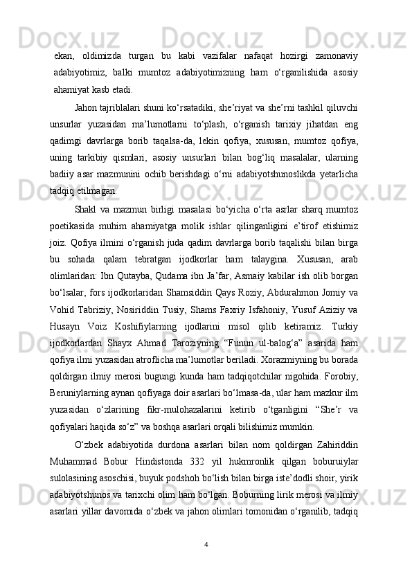 ekan,   oldimizda   turgan   bu   kabi   vazifalar   nafaqat   hozirgi   zamonaviy
adabiyotimiz,   balki   mumtoz   adabiyotimizning   ham   o‘rganilishida   asosiy
ahamiyat kasb etadi.
Jahon tajriblalari shuni ko‘rsatadiki, she’riyat va she’rni tashkil qiluvchi
unsurlar   yuzasidan   ma’lumotlarni   to‘plash,   o‘rganish   tarixiy   jihatdan   eng
qadimgi   davrlarga   borib   taqalsa-da,   lekin   qofiya,   xususan,   mumtoz   qofiya,
uning   tarkibiy   qismlari,   asosiy   unsurlari   bilan   bog‘liq   masalalar,   ularning
badiiy   asar   mazmunini   ochib   berishdagi   o‘rni   adabiyotshunoslikda   yetarlicha
tadqiq etilmagan.
Shakl   va   mazmun   birligi   masalasi   bo‘yicha   o‘rta   asrlar   sharq   mumtoz
poetikasida   muhim   ahamiyatga   molik   ishlar   qilinganligini   e’tirof   etishimiz
joiz.  Qofiya   ilmini  o‘rganish   juda  qadim   davrlarga   borib  taqalishi   bilan   birga
bu   sohada   qalam   tebratgan   ijodkorlar   ham   talaygina.   Xususan,   arab
olimlaridan: Ibn Qutayba, Qudama ibn Ja’far, Asmaiy kabilar ish olib borgan
bo‘lsalar, fors ijodkorlaridan Shamsiddin Qays Roziy, Abdurahmon Jomiy va
Vohid   Tabriziy,   Nosiriddin   Tusiy,   Shams   Faxriy   Isfahoniy,   Yusuf   Aziziy   va
Husayn   Voiz   Koshifiylarning   ijodlarini   misol   qilib   ketiramiz.   Turkiy
ijodkorlardan   Shayx   Ahmad   Taroziyning   “Funun   ul-balog‘a”   asarida   ham
qofiya ilmi yuzasidan atroflicha ma’lumotlar beriladi. Xorazmiyning bu borada
qoldirgan   ilmiy   merosi   bugungi   kunda   ham   tadqiqotchilar   nigohida.   Forobiy,
Beruniylarning aynan qofiyaga doir asarlari bo‘lmasa-da, ular ham mazkur ilm
yuzasidan   o‘zlarining   fikr-mulohazalarini   ketirib   o‘tganligini   “She’r   va
qofiyalari haqida so‘z” va boshqa asarlari orqali bilishimiz mumkin. 
O‘zbek   adabiyotida   durdona   asarlari   bilan   nom   qoldirgan   Zahiriddin
Muhammad   Bobur   Hindistonda   332   yil   hukmronlik   qilgan   boburuiylar
sulolasining asoschisi ,  buyuk podshoh bo‘lish bilan birga iste’dodli shoir, yirik
adabiyotshunos va tarixchi olim ham bo‘lgan. Boburning lirik merosi va ilmiy
asarlari yillar davomida o‘zbek va jahon olimlari tomonidan o‘rganilib, tadqiq
4 