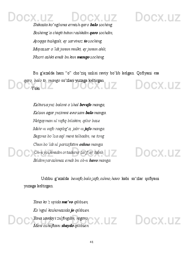 Shikasta ko ‘ ngluma ermish qaro  balo  soching.
Boshimg‘a chiqti tutun rashkdin  qaro  sochdin,
Ayoqqa tushgali, ey sarvinoz  to  soching.
Muyassar o‘ldi junun mulki, ey junun ahli,
Nisori ashki emdi bu kun  mango  soching.
Bu   g‘azalda   ham   “o”   cho ‘ ziq   unlisi   raviy   bo‘lib   kelgan.   Qofiyani   esa
qaro, balo to, mango  so‘zlari yuzaga keltirgan.
       Yoki
Keltursa yuz baloni o‘shal  bevafo  manga,
Kelsun agar yuzimni evursam  balo  manga .
Netgayman ul rafiq bilakim, qilur base
Mehr-u vafo raqibg ‘ a, jabr-u  jafo  manga.
Begona bo‘lsa aql meni telbadin, ne tong
Chun bo‘ldi ul parisifatim  oshno  manga.
 Oh-u yoshmidin ortadurur za’f, ey tabib,
Bildim yarashmas emdi bu ob-u  havo  manga.
                  Ushbu   g‘azalda   bevafo,balo,jafo,oshno,havo   kabi   so‘zlar   qofiyani
yuzaga keltirgan.
Yana ko‘z uyida  ma’vo  qilibsen,
Ko‘ngul koshonasida  jo  qilibsen.
Yana savdoyi zulfingdin, nigoro,  
         Meni oshuftavu  shaydo  qilibsen.
41 