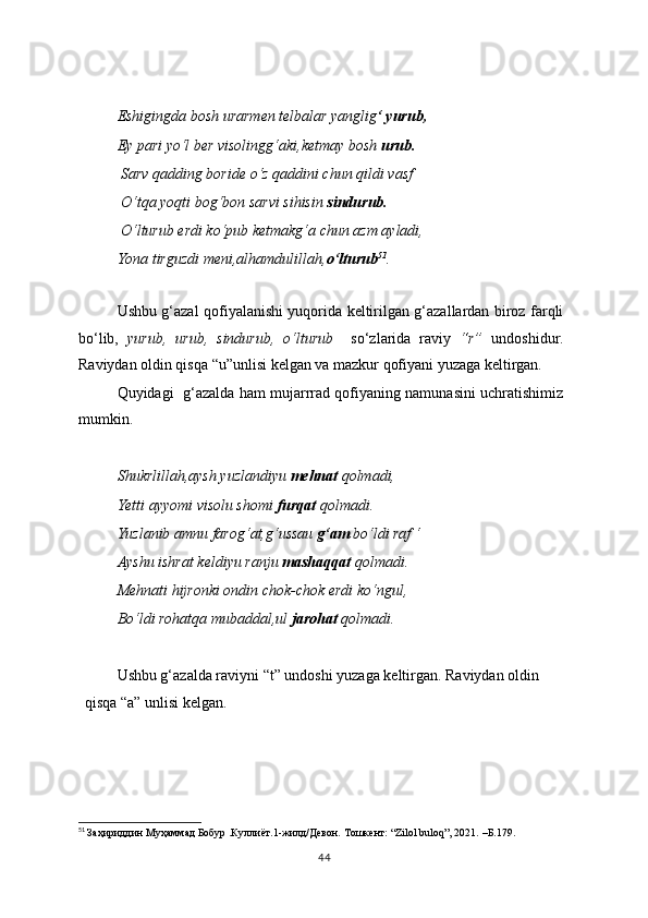   Eshigingda bosh urarmen telbalar yanglig ‘ yurub,
Ey pari yo‘l ber visolingg‘aki,ketmay bosh  urub.
 Sarv qadding boride o‘z qaddini chun qildi vasf
 O‘tqa yoqti bog‘bon sarvi sihisin  sindurub.
 O‘lturub erdi ko‘pub ketmakg‘a chun azm ayladi,
Yona tirguzdi meni,alhamdulillah, o‘lturub 51
.
  
Ushbu g‘azal qofiyalanishi yuqorida keltirilgan g‘azallardan biroz farqli
bo‘lib,   yurub,   urub,   sindurub,   o‘lturub     so‘zlarida   raviy   “r”   undoshidur.
Raviydan oldin qisqa “u”unlisi kelgan va mazkur qofiyani yuzaga keltirgan.
Quyidagi   g‘azalda ham mujarrrad qofiyaning namunasini uchratishimiz
mumkin.
Shukrlillah,aysh yuzlandiyu  mehnat  qolmadi,
Yetti ayyomi visolu shomi  furqat  qolmadi.
Yuzlanib amnu farog‘at,g‘ussau  g‘am  bo‘ldi raf ‘
Ayshu ishrat keldiyu ranju  mashaqqat  qolmadi.
Mehnati hijronki ondin chok-chok erdi ko‘ngul,
Bo‘ldi rohatqa mubaddal,ul  jarohat  qolmadi.
Ushbu g‘azalda raviyni “t” undoshi yuzaga keltirgan. Raviydan oldin 
qisqa “a” unlisi kelgan.
51
  Заҳириддин Муҳаммад Бобур .Куллиёт.1-жилд/Девон. Тошкент: “Zilol buloq”, 2021.  – Б. 179.
44 