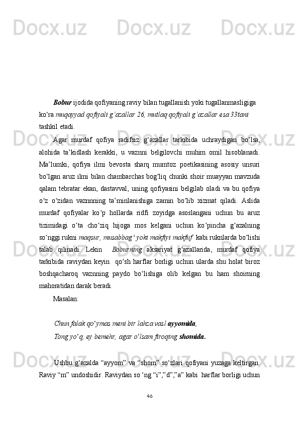  
     
Bobur  ijodida qofiyaning raviy bilan tugallanish yoki tugallanmasligiga 
ko ‘ ra  muqayyad qofiyali g‘azallar 26, mutlaq qofiyali g‘azallar esa 33tani  
tashkil etadi.
Agar   murdaf   qofiya   radifsiz   g ‘ azallar   tarkibida   uchraydigan   bo ‘ lsa,
alohida   ta’kidlash   kerakki,   u   vaznni   belgilovchi   muhim   omil   hisoblanadi.
Ma’lumki,   qofiya   ilmi   bevosta   sharq   mumtoz   poetikasining   asosiy   unsuri
bo ‘ lgan aruz ilmi bilan chambarchas bog liq chunki shoir muayyan mavzudaʻ
qalam   tebratar   ekan,   dastavval,   uning   qofiyasini   belgilab   oladi   va   bu   qofiya
o z   o zidan   vaznnning   ta’minlanishiga   zamin   bo lib   xizmat   qiladi.   Aslida	
ʻ ʻ ʻ
murdaf   qofiyalar   ko p   hollarda   ridfi   zoyidga   asoslangani   uchun   bu   aruz	
ʻ
tizimidagi   o ta   cho ziq   hijoga   mos   kelgani   uchun   ko pincha   g azalning	
ʻ ʻ ʻ ʻ
so nggi rukni 	
ʻ maqsur, musabbag  yoki makfiyi makfuf	ʻ   kabi ruknlarda bo lishi	ʻ
talab   qilinadi.   Lekin     Boburning   aksariyat   g azallarida,   murdaf   qofiya	
ʻ
tarkibida   raviydan   keyin     qo sh   harflar   borligi   uchun   ularda   shu   holat   biroz	
ʻ
boshqacharoq   vaznning   paydo   bo lishiga   olib   kelgan   bu   ham   shoirning	
ʻ
mahoratidan darak beradi.
         Masalan:
   
Chun falak qo ‘ ymas meni bir lahza vasl  ayyomida ,
Tong yo ‘ q, ey bemehr, agar o ‘ lsam firoqing  shomida .
Ushbu g ‘ azalda “ayyom” va “shom” so ‘ zlari qofiyani yuzaga keltirgan.
Raviy “m” undoshidir. Raviydan so ‘ng “i”,”d”,”a” kabi  harflar borligi uchun
46 
