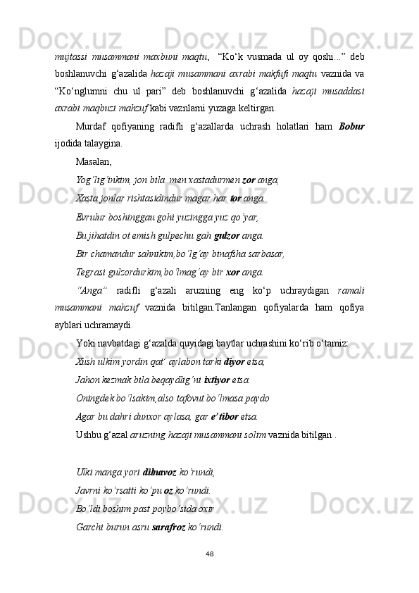 mujtassi   musammani   maxbuni   maqtu ,     “Ko ‘ k   vusmada   ul   oy   qoshi...”   deb
boshlanuvchi   g ‘ azalida   hazaji   musammani   axrabi   makfufi   maqtu   vaznida   va
“Ko ‘ nglumni   chu   ul   pari”   deb   boshlanuvchi   g ‘ azalida   hazaji   musaddasi
axrabi maqbuzi mahzuf  kabi vaznlarni yuzaga keltirgan.
Murdaf   qofiyaning   radifli   g‘azallarda   uchrash   holatlari   ham   Bobur
ijodida talaygina.
Masalan,
Yog‘lig‘inkim, jon bila  men xastadurmen  zor  anga,
Xasta jonlar rishtasidindur magar har  tor  anga.
Evrulur boshinggau gohi yuzingga yuz qo‘yar,
Bu jihatdin ot emish gulpechu gah  gulzor  anga.
Bir chamandur sahnikim,bo‘lg‘ay binafsha sarbasar,
Tegrasi gulzordurkim,bo‘lmag‘ay bir  xor  anga.
“Anga”   radifli   g‘azali   aruzning   eng   ko‘p   uchraydigan   ramali
musammani   mahzuf   vaznida   bitilgan.Tanlangan   qofiyalarda   ham   qofiya
ayblari uchramaydi.
Yoki  navbatdagi  g‘azalda quyidagi baytlar uchrashini ko‘rib o‘tamiz:
Xush ulkim yordin qat’ aylabon tarki  diyor  etsa,
Jahon kezmak bila beqaydlig‘ni  ixtiyor  etsa.
Oningdek bo‘lsakim,also tafovut bo‘lmasa paydo
Agar bu dahri dunxor aylasa, gar  e’tibor  etsa.
Ushbu g‘azal  aruzning hazaji musammani solim  vaznida bitilgan .
Ulki manga yori  dilnavoz  ko‘rundi,
Javrni ko‘rsatti ko‘pu  oz  ko‘rundi.
Bo‘ldi boshim past poybo‘sida oxir
Garchi burun asru  sarafroz  ko‘rundi.
48 