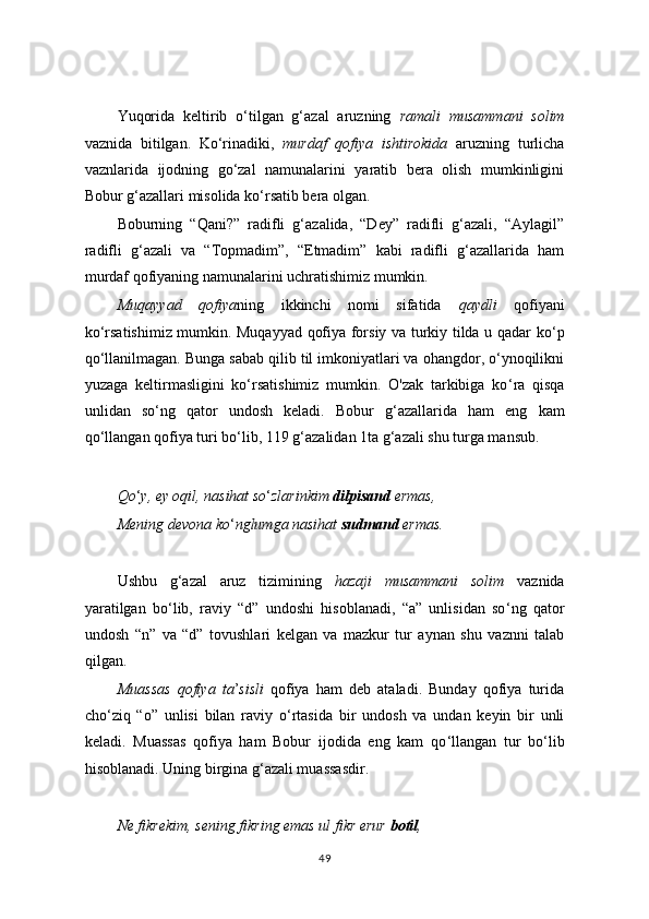 Yuqorida   keltirib   o‘tilgan   g‘azal   aruzning   ramali   musammani   solim
vaznida   bitilgan.   Ko‘rinadiki,   murdaf   qofiya   ishtirokida   aruzning   turlicha
vaznlarida   ijodning   go‘zal   namunalarini   yaratib   bera   olish   mumkinligini
Bobur g‘azallari misolida ko‘rsatib bera olgan.
Boburning   “Qani?”   radifli   g‘azalida,   “Dey”   radifli   g‘azali,   “Aylagil”
radifli   g‘azali   va   “Topmadim”,   “Etmadim”   kabi   radifli   g‘azallarida   ham
murdaf qofiyaning namunalarini uchratishimiz mumkin.
Muqayyad   qofiya ning   ikkinchi   nomi   sifatida   qaydli   qofiyani
ko ‘ rsatishimiz mumkin. Muqayyad qofiya forsiy va turkiy tilda u qadar ko ‘ p
qo ‘ llanilmagan. Bunga sabab qilib til imkoniyatlari va ohangdor, o‘ynoqilikni
yuzaga   keltirmasligini   ko‘rsatishimiz   mumkin.   O'zak   tarkibiga   ko ‘ ra   qisqa
unlidan   so ‘ ng   qator   undosh   keladi.   Bobur   g ‘ azallarida   ham   eng   kam
qo ‘ llangan qofiya turi bo ‘ lib, 119 g ‘ azalidan 1ta g ‘ azali shu turga mansub.
Qo ‘ y, ey oqil, nasihat so ‘ zlarinkim  dilpisand  ermas,
Mening devona ko ‘ nglumga nasihat  sudmand  ermas.
Ushbu   g ‘ azal   aruz   tizimining   hazaji   musammani   solim   vaznida
yaratilgan   bo ‘ lib,   raviy   “d”   undoshi   hisoblanadi,   “a”   unlisidan   so ‘ ng   qator
undosh   “n”   va   “d”   tovushlari   kelgan   va   mazkur   tur   aynan   shu   vaznni   talab
qilgan.
Muassas   qofiya   ta ’ sisli   qofiya   ham   deb   ataladi.   Bunday   qofiya   turida
cho ‘ ziq   “o”   unlisi   bilan   raviy   o ‘ rtasida   bir   undosh   va   undan   keyin   bir   unli
keladi.   Muassas   qofiya   ham   Bobur   ijodida   eng   kam   qo ‘ llangan   tur   bo ‘ lib
hisoblanadi. Uning birgina g ‘ azali muassasdir.
Ne fikrekim, sening fikring emas ul fikr erur  botil ,
49 