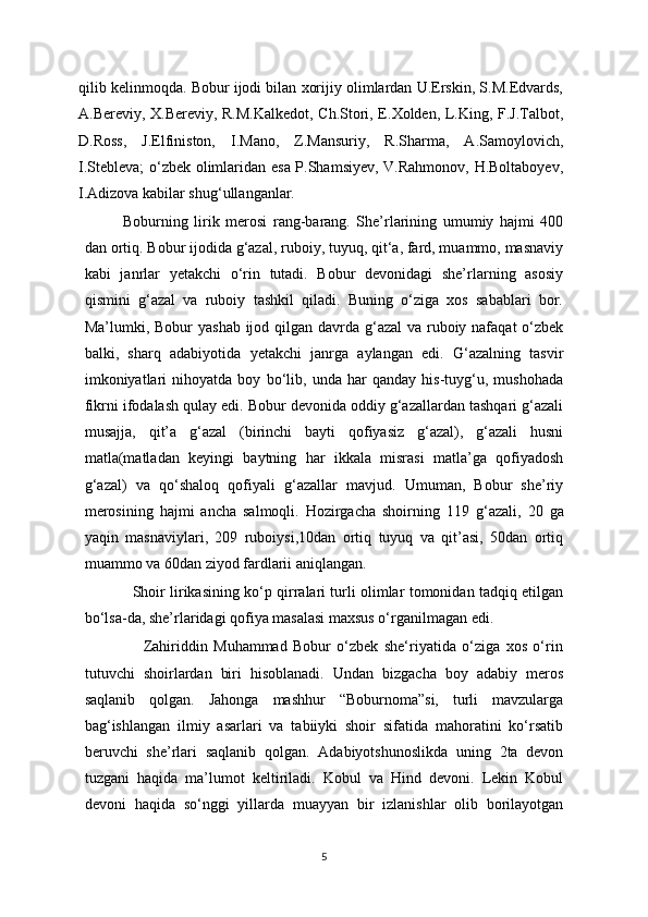 qilib kelinmoqda. Bobur ijodi bilan xorijiy olimlardan U.Erskin, S.M.Edvards,
A.Bereviy, X.Bereviy, R.M.Kalkedot, Ch.Stori, E.Xolden, L.King, F.J.Talbot,
D.Ross,   J.Elfiniston,   I.Mano,   Z.Mansuriy,   R.Sharma,   A.Samoylovich,
I.Stebleva; o‘zbek olimlaridan esa P.Shamsiyev, V.Rahmonov, H.Boltaboyev,
I.Adizova kabilar shug‘ullanganlar.
       Boburning   lirik   merosi   rang-barang.   She’rlarining   umumiy   hajmi   400
dan ortiq. Bobur ijodida g‘azal, ruboiy, tuyuq, qit‘a, fard, muammo, masnaviy
kabi   janrlar   yetakchi   o‘rin   tutadi.   Bobur   devonidagi   she’rlarning   asosiy
qismini   g‘azal   va   ruboiy   tashkil   qiladi.   Buning   o‘ziga   xos   sabablari   bor.
Ma’lumki, Bobur  yashab ijod qilgan davrda g‘azal  va ruboiy nafaqat  o‘zbek
balki,   sharq   adabiyotida   yetakchi   janrga   aylangan   edi.   G‘azalning   tasvir
imkoniyatlari   nihoyatda   boy   bo‘lib,   unda   har   qanday   his-tuyg‘u,   mushohada
fikrni ifodalash qulay edi. Bobur devonida oddiy g‘azallardan tashqari g‘azali
musajja,   qit’a   g‘azal   (birinchi   bayti   qofiyasiz   g‘azal),   g‘azali   husni
matla(matladan   keyingi   baytning   har   ikkala   misrasi   matla’ga   qofiyadosh
g‘azal)   va   qo‘shaloq   qofiyali   g‘azallar   mavjud.   Umuman,   Bobur   she’riy
merosining   hajmi   ancha   salmoqli.   Hozirgacha   shoirning   119   g‘azali,   20   ga
yaqin   masnaviylari,   209   ruboiysi,10dan   ortiq   tuyuq   va   qit’asi,   50dan   ortiq
muammo va 60dan ziyod fardlarii aniqlangan.
                      Shoir lirikasining ko‘p qirralari turli olimlar tomonidan tadqiq etilgan
bo‘lsa-da, she’rlaridagi qofiya masalasi maxsus o‘rganilmagan edi.
                    Zahiriddin   Muhammad   Bobur   o‘zbek   she‘riyatida   o‘ziga   xos   o‘rin
tutuvchi   shoirlardan   biri   hisoblanadi.   Undan   bizgacha   boy   adabiy   meros
saqlanib   qolgan.   Jahonga   mashhur   “Boburnoma”si,   turli   mavzularga
bag‘ishlangan   ilmiy   asarlari   va   tabiiyki   shoir   sifatida   mahoratini   ko‘rsatib
beruvchi   she’rlari   saqlanib   qolgan.   Adabiyotshunoslikda   uning   2ta   devon
tuzgani   haqida   ma’lumot   keltiriladi.   Kobul   va   Hind   devoni.   Lekin   Kobul
devoni   haqida   so‘nggi   yillarda   muayyan   bir   izlanishlar   olib   borilayotgan
5 