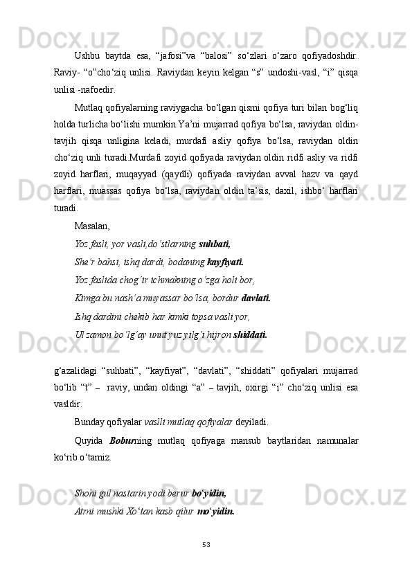 Ushbu   baytda   esa,   “jafosi”va   “balosi”   so ‘ zlari   o ‘ zaro   qofiyadoshdir.
Raviy-   “o”cho ‘ ziq  unlisi.  Raviydan   keyin  kelgan  “s”   undoshi-vasl,   “i”  qisqa
unlisi -nafoedir.
Mutlaq qofiyalarning raviygacha bo‘lgan qismi qofiya turi bilan bog‘liq
holda turlicha bo‘lishi mumkin.Ya’ni mujarrad qofiya bo‘lsa, raviydan oldin-
tavjih   qisqa   unligina   keladi,   murdafi   asliy   qofiya   bo‘lsa,   raviydan   oldin
cho‘ziq unli turadi.Murdafi zoyid qofiyada raviydan oldin ridfi asliy va ridfi
zoyid   harflari,   muqayyad   (qaydli)   qofiyada   raviydan   avval   hazv   va   qayd
harflari,   muassas   qofiya   bo‘lsa,   raviydan   oldin   ta’sis,   daxil,   ishbo‘   harflari
turadi.
Masalan,
Yoz fasli, yor vasli,do‘stlarning  suhbati,
She’r bahsi, ishq dardi, bodaning  kayfiyati.
Yoz faslida chog‘ir ichmakning o‘zga holi bor,
Kimga bu nash’a muyassar bo‘lsa, bordur  davlati.
Ishq dardini chekib har kimki topsa vasli yor,
Ul zamon bo‘lg‘ay unut yuz yilg‘i hijron  shiddati.
g‘azalidagi   “suhbati”,   “kayfiyat”,   “davlati”,   “shiddati”   qofiyalari   mujarrad
bo‘lib   “t”   –     raviy,   undan   oldingi   “a”   –   tavjih,   oxirgi   “i”   cho‘ziq   unlisi   esa
vasldir.
Bunday qofiyalar  vaslli mutlaq qofiyalar  deyiladi.
Quyida   Bobur ning   mutlaq   qofiyaga   mansub   baytlaridan   namunalar
ko ‘ rib o ‘ tamiz.
Shohi gul nastarin yodi berur  bo ‘ yidin,
Atrni mushki Xo ‘ tan kasb qilur  mo ‘ yidin.
53 