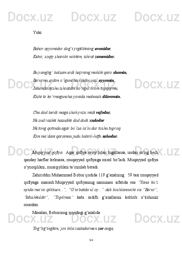 Yoki:
Bahor ayyomidur dog ‘ i yigitlikning  avonidur ,
Ketur, soqiy sharobi nobkim, ishrat  zamonidur.
Bu yanglig‘ balsam erdi hajrning muhlik qaro  shomin,
Berurmu erdim o‘lguncha ilikdin vasl  ayyomin.
Jahonda ayshu ishratdin ko‘ngul orom topqaymu,
Kishi to ko‘rmaguncha yonida mahvash  diloromin .
Chu dod berdi maga shoh yuzu midi  vafodur,
Ne sud rashki hasudiki dod dodi  xudodur
Ne tong qotinda agar bo‘lsa la’lu dur toshu tuproq.
Kim ma’dani qaramuu judu bahril-lutfu  sahodur.
Muqayyad qofiya .  Agar qofiya raviy bilan tugallansa, undan so ng hechʻ
qanday harflar kelmasa, muqayyad qofiyaga misol bo ladi. Muqayyad qofiya	
ʻ
o ‘ ynoqilikni, musiqiylikni ta minlab beradi.	
ʼ
Zahiriddin Muhammad Bobur ijodida 119 g ‘ azalning   59 tasi muqayyad
qofiyaga   mansub.Muqayyad   qofiyaning   namunasi   sifatida   esa   “Yana   ko ‘ z
uyida ma’vo qilibsen...”, “G ‘ urbatda ul oy...” deb boshlanuvchi va “Berur”,
“Mushkuldir”,   “Topilmas”   kabi   radifli   g ‘ azallarini   keltirib   o ‘ tishimiz
mumkin.
Masalan, Boburning quyidagi g azalida	
ʻ
Yog lig	
ʻ ‘ ingkim, jon bila zastadurmen  zor  anga,
54 