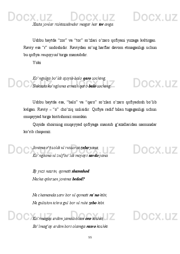 Xasta jonlar rishtasidindur magar har  tor  anga.
Ushbu   baytda   “zor”   va   “tor”   so zlari   o zaro   qofiyani   yuzaga   keltirgan.ʻ ʻ
Raviy   esa   “r”   undoshidir.   Raviydan   so ‘ ng   harflar   davom   etmaganligi   uchun
bu qofiya  muqayyad  turga mansubdir.
Yoki
Ko ‘ ngulga bo ‘ ldi ajoyib balo  qaro  soching,
Shikasta ko ‘ ngluma ermish qaro  balo  soching .
Ushbu   baytda   esa,   “balo”   va   “qaro”   so ‘ zlari   o ‘ zaro   qofiyadosh   bo ‘ lib
kelgan.   Raviy   –   “o”   cho ‘ ziq   unlisidir.   Qofiya   radif   bilan   tugaganligi   uchun
muqayyad turga kiritishimiz mumkin.
Quyida   shoirning   muqayyad   qofiyaga   mansub   g ‘ azallaridan   namunalar
ko ‘ rib chiqamiz.
Jonima o ‘ t soldi ul ruxsorai  zebo  yana,
Ko ‘ ngluma ul zulf bo ‘ ldi moyayi  savdo  yana.
Ey yuzi nasrin, qomati  shamshod
Necha qilursen jonima  bedod?
Ne chamanda sarv bor ul qomati  ra ’ no  kibi,
Ne guliston ichra gul bor ul ruhi  zebo  kibi.
Ko ‘ rmagay erdim jamoli olam  oro  koshki,
Bo ‘ lmag ‘ ay erdim bori olamga  rasvo  koshki.
55 