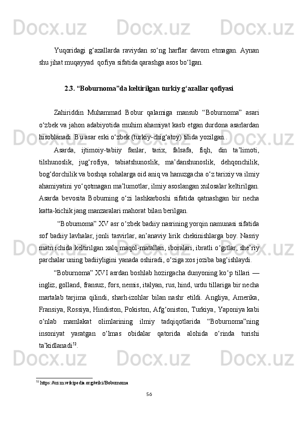 Yuqoridagi   g‘azallarda   raviydan   so‘ng   harflar   davom   etmagan.   Aynan
shu jihat muqayyad  qofiya sifatida qarashga asos bo‘lgan.
2.3. “Boburnoma”da keltirilgan turkiy g‘azallar qofiyasi
          
Zahiriddin   Muhammad   Bobur   qalamiga   mansub   “ Boburnoma”   asari
o‘zbek va jahon adabiyotida muhim ahamiyat kasb etgan durdona asarlardan
hisoblanadi. Bu asar eski o ‘ zbek (turkiy-chig ‘ atoy) tilida yozilgan..
Asarda,   ijtimoiy-tabiiy   fanlar,   tarix,   falsafa,   fiqh,   din   ta’limoti,
tilshunoslik,   jug ‘ rofiya,   tabiatshunoslik,   ma’danshunoslik,   dehqonchilik,
bog ‘ dorchilik va boshqa sohalarga oid aniq va hanuzgacha o ‘ z tarixiy va ilmiy
ahamiyatini yo ‘ qotmagan ma’lumotlar, ilmiy asoslangan xulosalar keltirilgan.
Asarda   bevosita   Boburning   o ‘ zi   lashkarboshi   sifatida   qatnashgan   bir   necha
katta-kichik jang manzaralari mahorat bilan berilgan.
          “Boburnoma” XV asr o ‘ zbek badiiy nasrining yorqin namunasi sifatida
sof badiiy lavhalar, jonli tasvirlar, an’anaviy lirik chekinishlarga boy. Nasriy
matn ichida keltirilgan xalq maqol-matallari, iboralari, ibratli o ‘ gitlar, she’riy
parchalar uning badiiyligini yanada oshiradi, o ‘ ziga xos joziba bag ‘ ishlaydi.
“Boburnoma” XVI asrdan boshlab hozirgacha dunyoning ko ‘ p tillari —
ingliz, golland, fransuz, fors, nemis, italyan, rus, hind, urdu tillariga bir necha
martalab   tarjima   qilindi,   sharh-izohlar   bilan   nashr   etildi.   Angliya,   Amerika,
Fransiya, Rossiya, Hindiston, Pokiston, Afg ‘ oniston, Turkiya, Yaponiya kabi
o ‘ nlab   mamlakat   olimlarining   ilmiy   tadqiqotlarida   “Boburnoma”ning
insoniyat   yaratgan   o ‘ lmas   obidalar   qatorida   alohida   o ‘ rinda   turishi
ta’kidlanadi 52
.
52
 https://uz.m.wikipedia.org/wiki/Boburnoma
56 